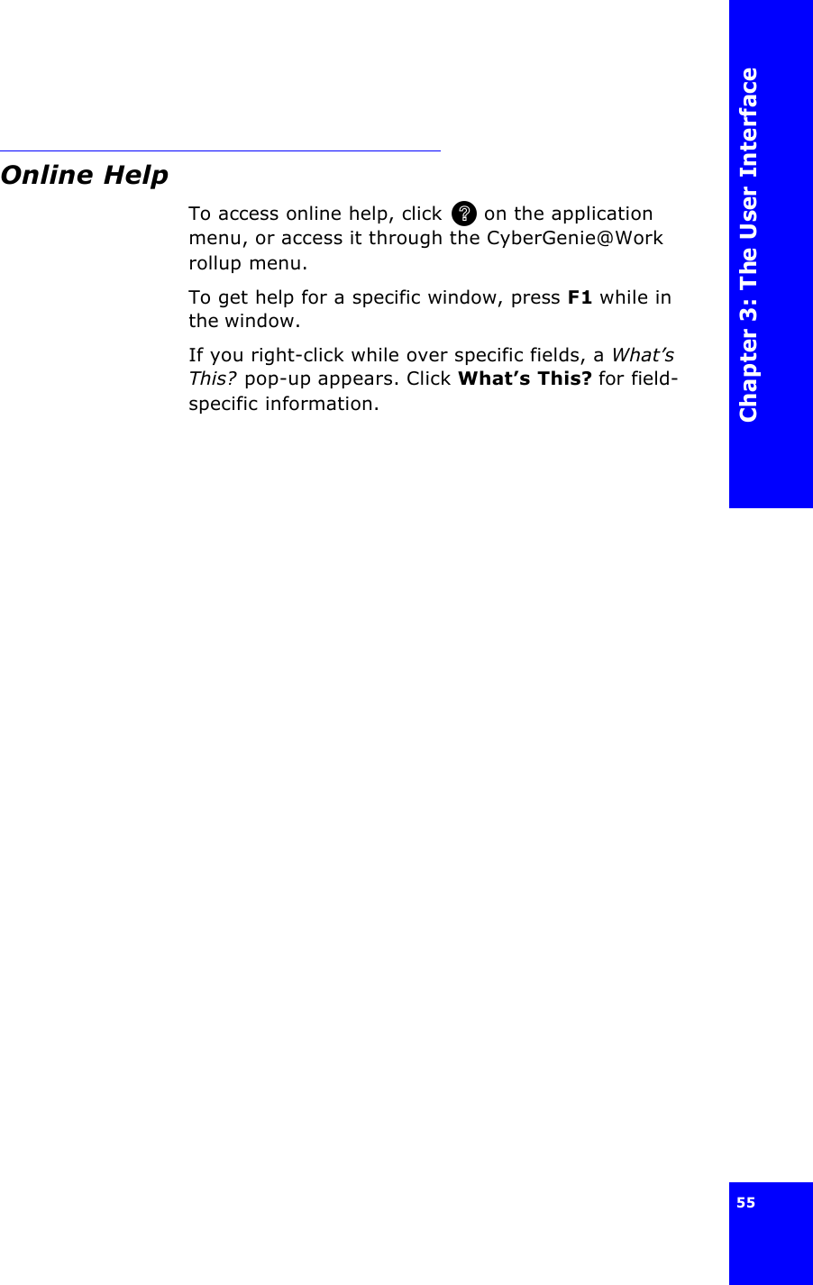 Chapter 3: The User Interface55 Online HelpTo access online help, click  on the application menu, or access it through the CyberGenie@Work rollup menu.To get help for a specific window, press F1 while in the window.If you right-click while over specific fields, a What’s This? pop-up appears. Click What’s This? for field-specific information. 