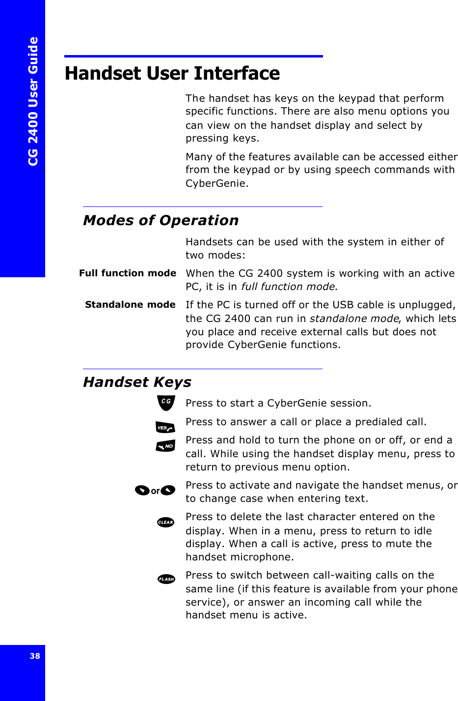 CG 2400 User Guide38Handset User InterfaceThe handset has keys on the keypad that perform specific functions. There are also menu options you can view on the handset display and select by pressing keys.Many of the features available can be accessed either from the keypad or by using speech commands with CyberGenie.Modes of OperationHandsets can be used with the system in either of two modes:Full function mode When the CG 2400 system is working with an active PC, it is in full function mode.Standalone mode If the PC is turned off or the USB cable is unplugged, the CG 2400 can run in standalone mode, which lets you place and receive external calls but does not provide CyberGenie functions.Handset KeysPress to start a CyberGenie session.Press to answer a call or place a predialed call.Press and hold to turn the phone on or off, or end a call. While using the handset display menu, press to return to previous menu option.Press to activate and navigate the handset menus, or to change case when entering text.Press to delete the last character entered on the display. When in a menu, press to return to idle display. When a call is active, press to mute the handset microphone.Press to switch between call-waiting calls on the same line (if this feature is available from your phone service), or answer an incoming call while the handset menu is active.