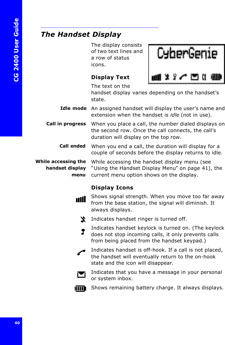 CG 2400 User Guide40The Handset DisplayThe display consists of two text lines and a row of status icons.Display TextThe text on the handset display varies depending on the handset’s state.Idle mode An assigned handset will display the user’s name and extension when the handset is idle (not in use).Call in progress When you place a call, the number dialed displays on the second row. Once the call connects, the call’s duration will display on the top row.Call ended When you end a call, the duration will display for a couple of seconds before the display returns to idle.While accessing thehandset displaymenuWhile accessing the handset display menu (see “Using the Handset Display Menu” on page41), the current menu option shows on the display.Display IconsShows signal strength. When you move too far away from the base station, the signal will diminish. It always displays.Indicates handset ringer is turned off.Indicates handset keylock is turned on. (The keylock does not stop incoming calls, it only prevents calls from being placed from the handset keypad.)Indicates handset is off-hook. If a call is not placed, the handset will eventually return to the on-hook state and the icon will disappear.Indicates that you have a message in your personal or system inbox.Shows remaining battery charge. It always displays.