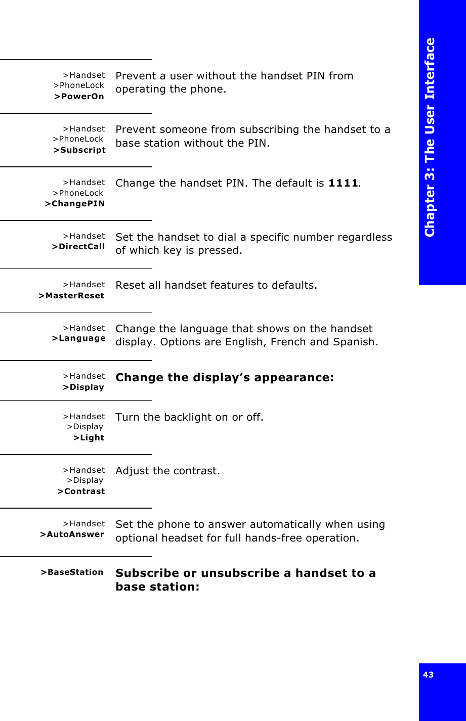 Chapter 3: The User Interface43 &gt;Handset &gt;PhoneLock&gt;PowerOnPrevent a user without the handset PIN from operating the phone.&gt;Handset&gt;PhoneLock &gt;SubscriptPrevent someone from subscribing the handset to a base station without the PIN.&gt;Handset&gt;PhoneLock&gt;ChangePINChange the handset PIN. The default is 1111.&gt;Handset&gt;DirectCall Set the handset to dial a specific number regardless of which key is pressed.&gt;Handset&gt;MasterReset Reset all handset features to defaults.&gt;Handset&gt;Language Change the language that shows on the handset display. Options are English, French and Spanish.&gt;Handset&gt;Display Change the display’s appearance:&gt;Handset&gt;Display&gt;LightTurn the backlight on or off.&gt;Handset&gt;Display&gt;ContrastAdjust the contrast.&gt;Handset&gt;AutoAnswer Set the phone to answer automatically when using optional headset for full hands-free operation.&gt;BaseStation Subscribe or unsubscribe a handset to a base station: