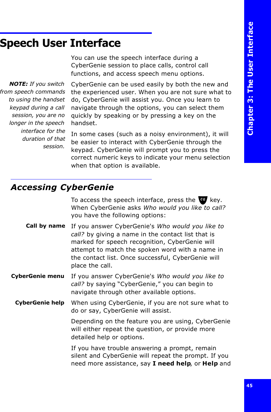 Chapter 3: The User Interface45 Speech User InterfaceYou can use the speech interface during a CyberGenie session to place calls, control call functions, and access speech menu options.NOTE: If you switchfrom speech commandsto using the handsetkeypad during a callsession, you are nolonger in the speechinterface for theduration of thatsession.CyberGenie can be used easily by both the new and the experienced user. When you are not sure what to do, CyberGenie will assist you. Once you learn to navigate through the options, you can select them quickly by speaking or by pressing a key on the handset.In some cases (such as a noisy environment), it will be easier to interact with CyberGenie through the keypad. CyberGenie will prompt you to press the correct numeric keys to indicate your menu selection when that option is available.Accessing CyberGenieTo access the speech interface, press the  key. When CyberGenie asks Who would you like to call? you have the following options:Call by name If you answer CyberGenie&apos;s Who would you like to call? by giving a name in the contact list that is marked for speech recognition, CyberGenie will attempt to match the spoken word with a name in the contact list. Once successful, CyberGenie will place the call.CyberGenie menu If you answer CyberGenie&apos;s Who would you like to call? by saying “CyberGenie,” you can begin to navigate through other available options.CyberGenie help When using CyberGenie, if you are not sure what to do or say, CyberGenie will assist. Depending on the feature you are using, CyberGenie will either repeat the question, or provide more detailed help or options.If you have trouble answering a prompt, remain silent and CyberGenie will repeat the prompt. If you need more assistance, say I need help, or Help and 