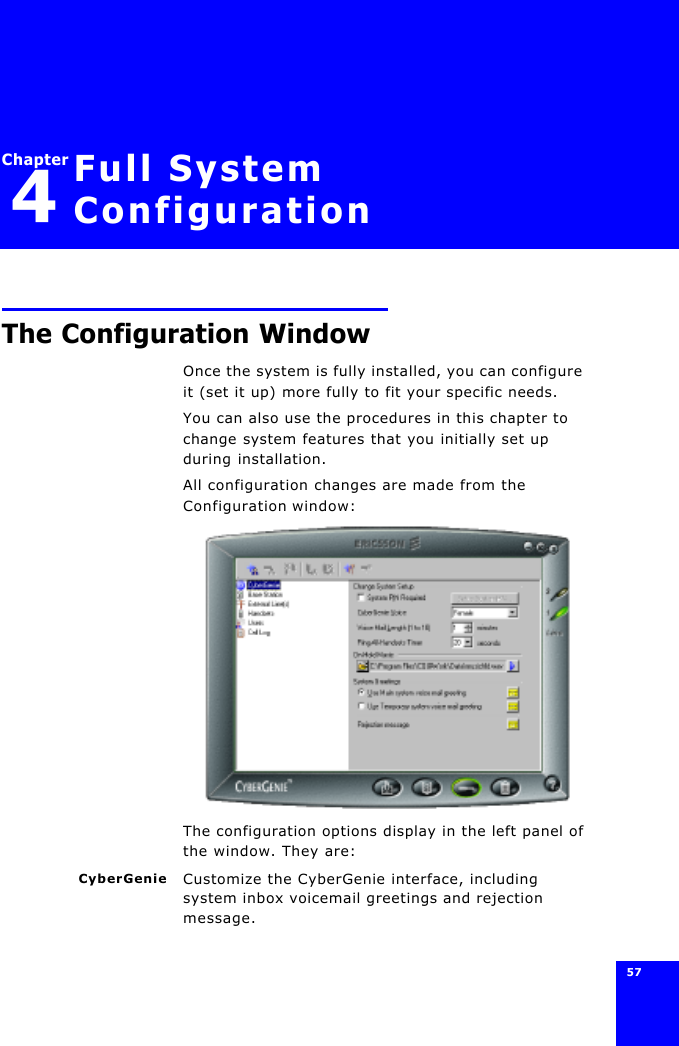 57 Chapter4Full System ConfigurationThe Configuration WindowOnce the system is fully installed, you can configure it (set it up) more fully to fit your specific needs.You can also use the procedures in this chapter to change system features that you initially set up during installation.All configuration changes are made from the Configuration window:The configuration options display in the left panel of the window. They are:CyberGenie Customize the CyberGenie interface, including system inbox voicemail greetings and rejection message.