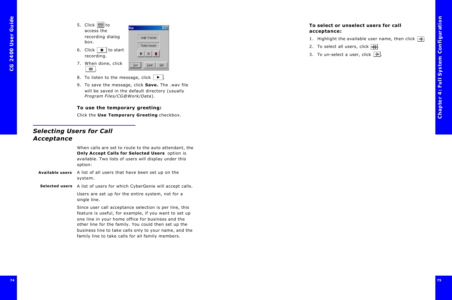 CG 2400 User Guide74745. Click  to access the recording dialog box.6. Click  to start recording.7. When done, click .8. To listen to the message, click .9. To save the message, click Save. The .wav file will be saved in the default directory (usually Program Files/CG@Work/Data). To use the temporary greeting:Click the Use Temporary Greeting checkbox.Selecting Users for Call AcceptanceWhen calls are set to route to the auto attendant, the Only Accept Calls for Selected Users  option is available. Two lists of users will display under this option:Available users A list of all users that have been set up on the system.Selected users A list of users for which CyberGenie will accept calls. Users are set up for the entire system, not for a single line. Since user call acceptance selection is per line, this feature is useful, for example, if you want to set up one line in your home office for business and the other line for the family. You could then set up the business line to take calls only to your name, and the family line to take calls for all family members.Chapter 4: Full System Configuration75 To select or unselect users for call acceptance:1. Highlight the available user name, then click .2. To select all users, click . 3. To un-select a user, click .