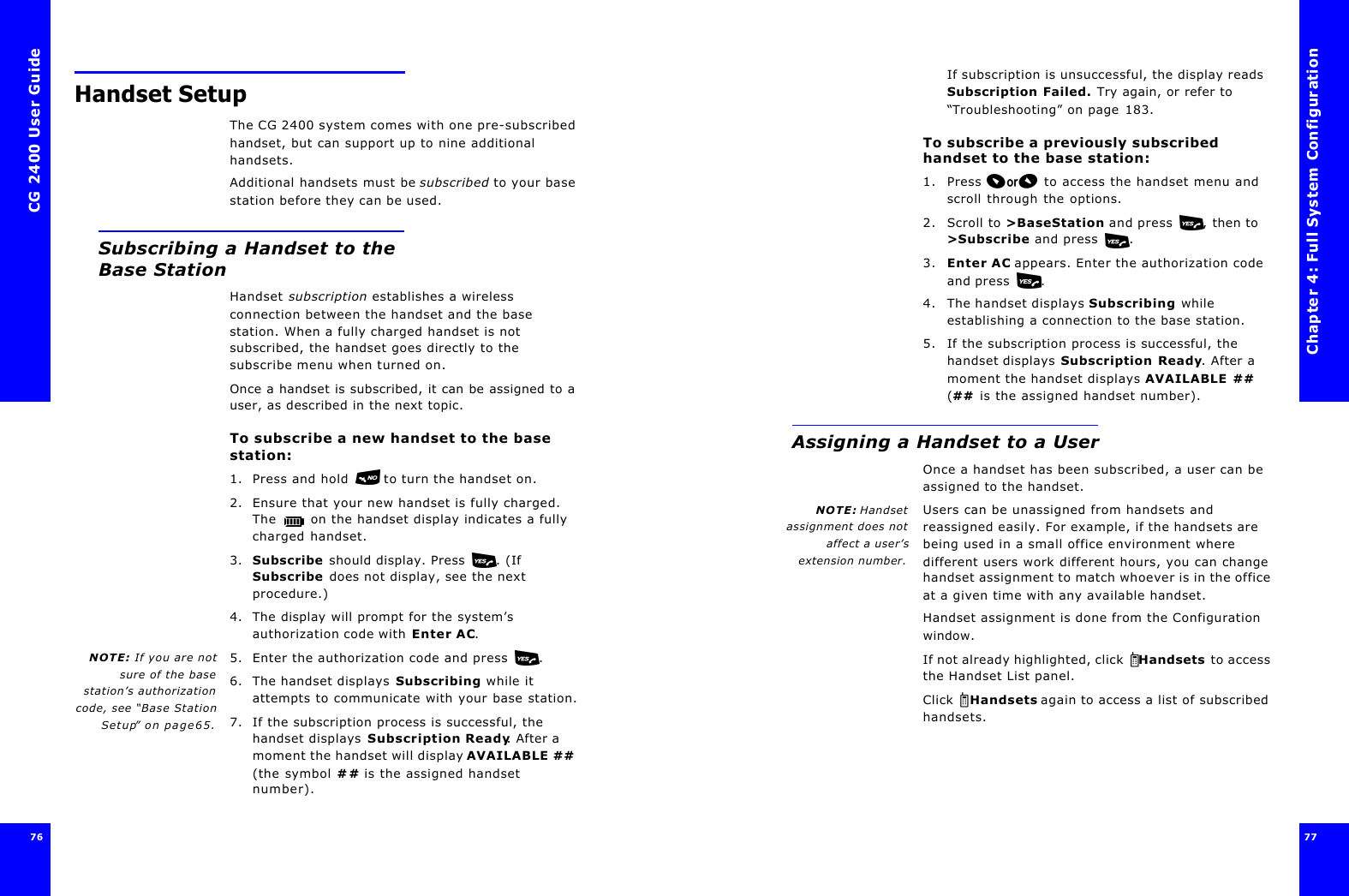 CG 2400 User Guide7676Handset SetupThe CG 2400 system comes with one pre-subscribed handset, but can support up to nine additional handsets.Additional handsets must be subscribed to your base station before they can be used.Subscribing a Handset to the Base StationHandset subscription establishes a wireless connection between the handset and the base station. When a fully charged handset is not subscribed, the handset goes directly to the subscribe menu when turned on.Once a handset is subscribed, it can be assigned to a user, as described in the next topic.To subscribe a new handset to the base station:1. Press and hold  to turn the handset on.2. Ensure that your new handset is fully charged. The  on the handset display indicates a fully charged handset.3. Subscribe should display. Press . (If Subscribe does not display, see the next procedure.)4. The display will prompt for the system’s authorization code with Enter AC.NOTE: If you are notsure of the basestation’s authorizationcode, see “Base StationSetup” on page65.5. Enter the authorization code and press .6. The handset displays Subscribing while it attempts to communicate with your base station.7. If the subscription process is successful, the handset displays Subscription Ready. After a moment the handset will display AVAILABLE ## (the symbol ## is the assigned handset number).Chapter 4: Full System Configuration77 If subscription is unsuccessful, the display reads Subscription Failed. Try again, or refer to “Troubleshooting” on page183.To subscribe a previously subscribed handset to the base station:1. Press  to access the handset menu and scroll through the options.2. Scroll to &gt;BaseStation and press , then to &gt;Subscribe and press .3. Enter AC appears. Enter the authorization code and press .4. The handset displays Subscribing while establishing a connection to the base station.5. If the subscription process is successful, the handset displays Subscription Ready. After a moment the handset displays AVAILABLE ## (## is the assigned handset number).Assigning a Handset to a User Once a handset has been subscribed, a user can be assigned to the handset. NOTE: Handsetassignment does notaffect a user’sextension number.Users can be unassigned from handsets and reassigned easily. For example, if the handsets are being used in a small office environment where different users work different hours, you can change handset assignment to match whoever is in the office at a given time with any available handset.Handset assignment is done from the Configuration window.If not already highlighted, click  Handsets to access the Handset List panel.Click  Handsets again to access a list of subscribed handsets.