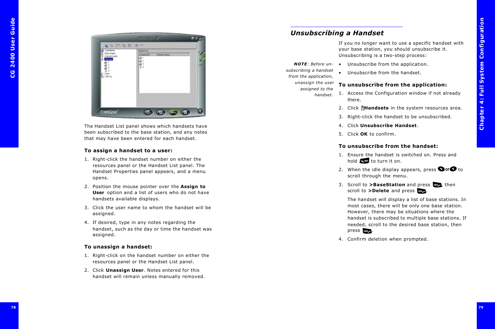 CG 2400 User Guide7878The Handset List panel shows which handsets have been subscribed to the base station, and any notes that may have been entered for each handset.To assign a handset to a user:1. Right-click the handset number on either the resources panel or the Handset List panel. The Handset Properties panel appears, and a menu opens.2. Position the mouse pointer over the Assign to User  option and a list of users who do not have handsets available displays.3. Click the user name to whom the handset will be assigned.4. If desired, type in any notes regarding the handset, such as the day or time the handset was assigned.To unassign a handset:1. Right-click on the handset number on either the resources panel or the Handset List panel.2. Click Unassign User. Notes entered for this handset will remain unless manually removed.Chapter 4: Full System Configuration79 Unsubscribing a HandsetIf you no longer want to use a specific handset with your base station, you should unsubscribe it. Unsubscribing is a two-step process:NOTE: Before un-subscribing a handsetfrom the application,unassign the userassigned to thehandset.•Unsubscribe from the application.•Unsubscribe from the handset.To unsubscribe from the application:1. Access the Configuration window if not already there.2. Click  Handsets in the system resources area.3. Right-click the handset to be unsubscribed.4. Click Unsubscribe Handset.5. Click OK to confirm.To unsubscribe from the handset:1. Ensure the handset is switched on. Press and hold  to turn it on.2. When the idle display appears, press  to scroll through the menu.3. Scroll to &gt;BaseStation and press , then scroll to &gt;Delete and press .The handset will display a list of base stations. In most cases, there will be only one base station. However, there may be situations where the handset is subscribed to multiple base stations. If needed, scroll to the desired base station, then press .4. Confirm deletion when prompted.