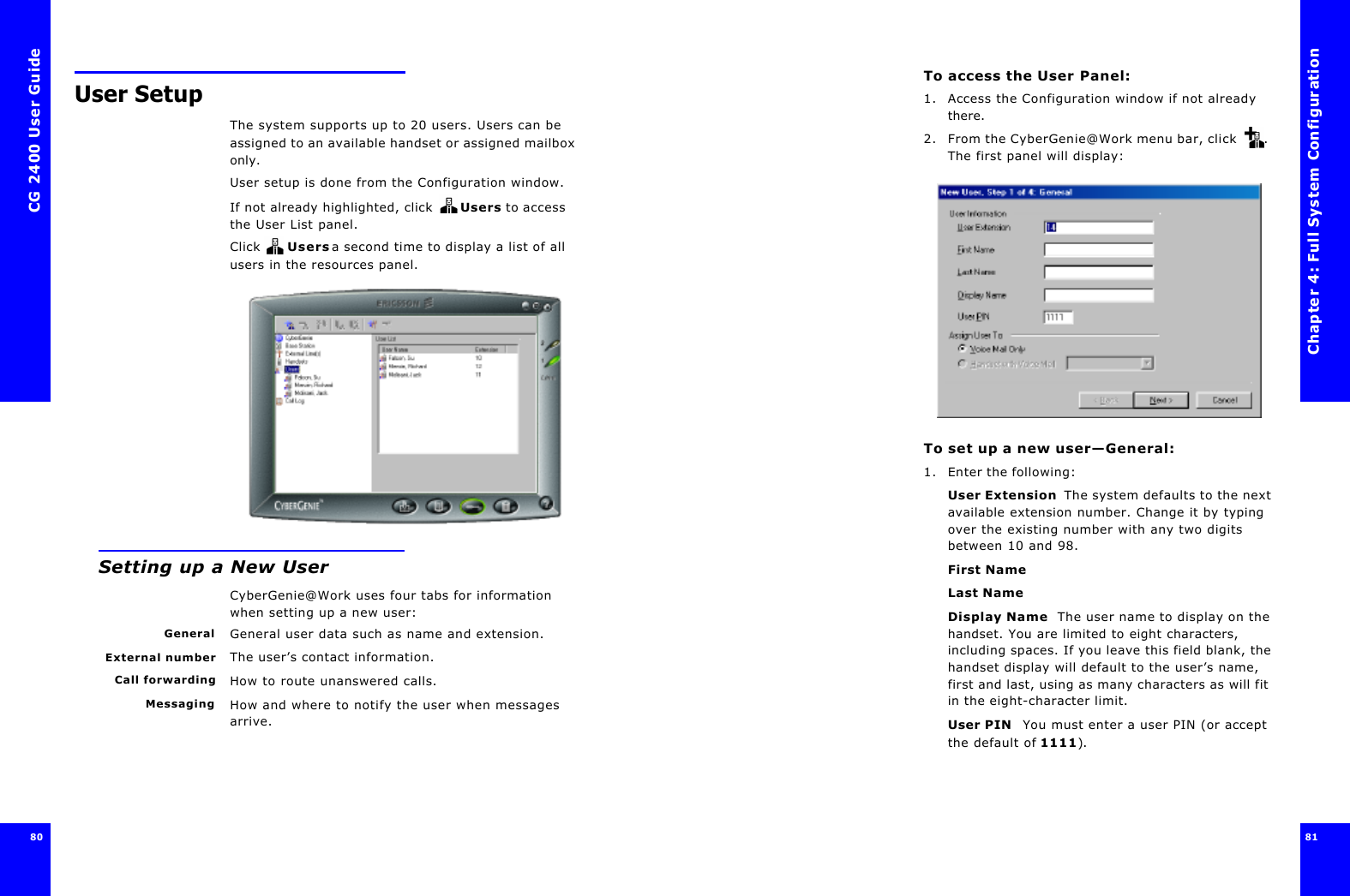 CG 2400 User Guide8080User SetupThe system supports up to 20 users. Users can be assigned to an available handset or assigned mailbox only. User setup is done from the Configuration window.If not already highlighted, click  Users to access the User List panel.Click  Users a second time to display a list of all users in the resources panel.Setting up a New UserCyberGenie@Work uses four tabs for information when setting up a new user:General General user data such as name and extension.External number The user’s contact information.Call forwarding How to route unanswered calls.Messaging How and where to notify the user when messages arrive.Chapter 4: Full System Configuration81 To access the User Panel:1. Access the Configuration window if not already there.2. From the CyberGenie@Work menu bar, click . The first panel will display:To set up a new user—General:1. Enter the following:User Extension  The system defaults to the next available extension number. Change it by typing over the existing number with any two digits between 10 and 98.First NameLast NameDisplay Name  The user name to display on the handset. You are limited to eight characters, including spaces. If you leave this field blank, the handset display will default to the user’s name, first and last, using as many characters as will fit in the eight-character limit.User PIN  You must enter a user PIN (or accept the default of 1111).