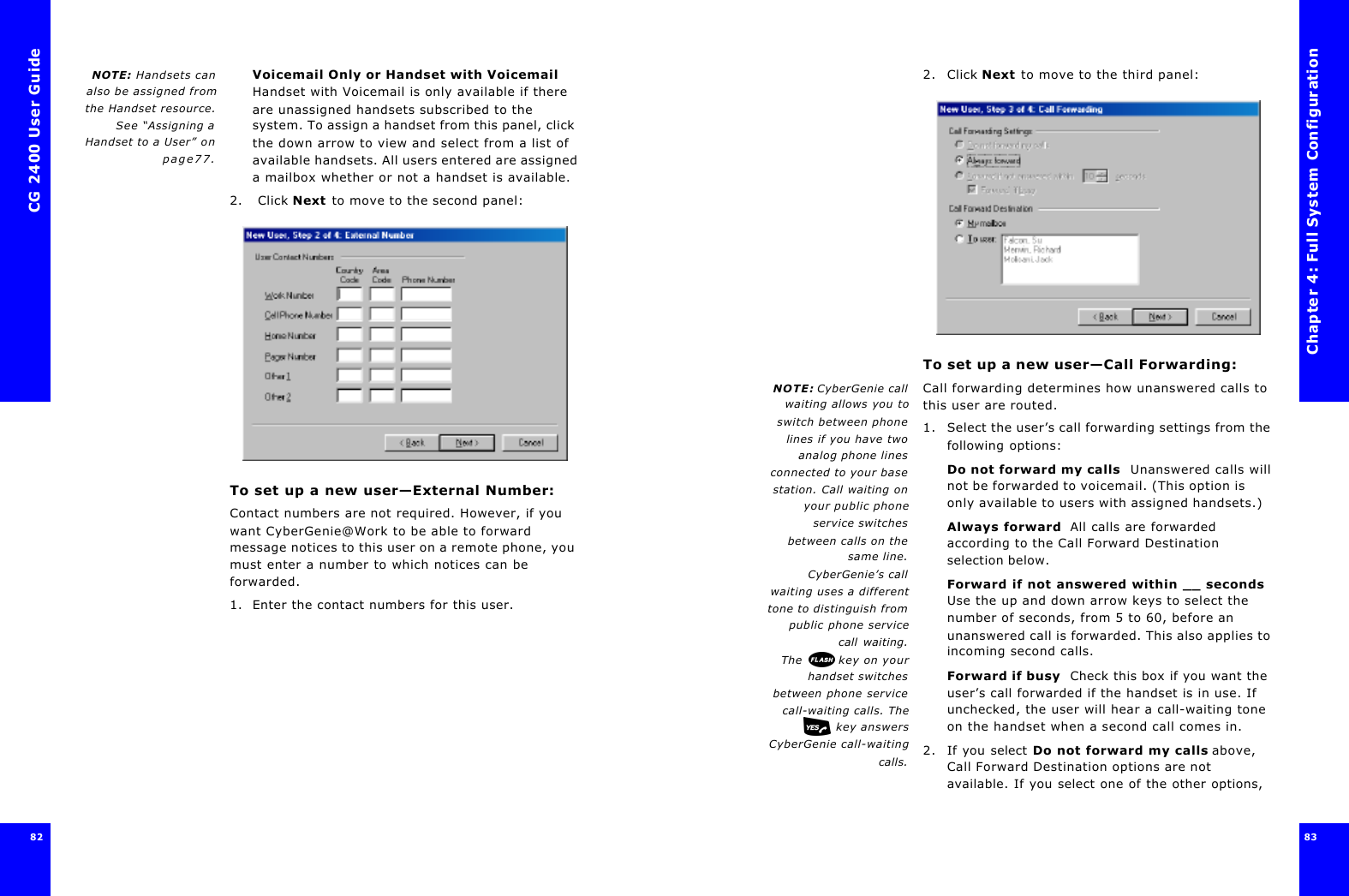 CG 2400 User Guide8282NOTE: Handsets canalso be assigned fromthe Handset resource.See “Assigning aHandset to a User” onpage77.Voicemail Only or Handset with Voicemail Handset with Voicemail is only available if there are unassigned handsets subscribed to the system. To assign a handset from this panel, click the down arrow to view and select from a list of available handsets. All users entered are assigned a mailbox whether or not a handset is available.2.  Click Next to move to the second panel:To set up a new user—External Number:Contact numbers are not required. However, if you want CyberGenie@Work to be able to forward message notices to this user on a remote phone, you must enter a number to which notices can be forwarded.1. Enter the contact numbers for this user. Chapter 4: Full System Configuration83 2. Click Next to move to the third panel:To set up a new user—Call Forwarding:NOTE: CyberGenie callwaiting allows you toswitch between phonelines if you have twoanalog phone linesconnected to your basestation. Call waiting onyour public phoneservice switchesbetween calls on thesame line.CyberGenie’s callwaiting uses a differenttone to distinguish frompublic phone servicecall waiting.The  key on yourhandset switchesbetween phone servicecall-waiting calls. The key answersCyberGenie call-waitingcalls.Call forwarding determines how unanswered calls to this user are routed.1. Select the user’s call forwarding settings from the following options:Do not forward my calls  Unanswered calls will not be forwarded to voicemail. (This option is only available to users with assigned handsets.)Always forward  All calls are forwarded according to the Call Forward Destination selection below.Forward if not answered within __ seconds Use the up and down arrow keys to select the number of seconds, from 5 to 60, before an unanswered call is forwarded. This also applies to incoming second calls.Forward if busy  Check this box if you want the user’s call forwarded if the handset is in use. If unchecked, the user will hear a call-waiting tone on the handset when a second call comes in.2. If you select Do not forward my calls above, Call Forward Destination options are not available. If you select one of the other options, 