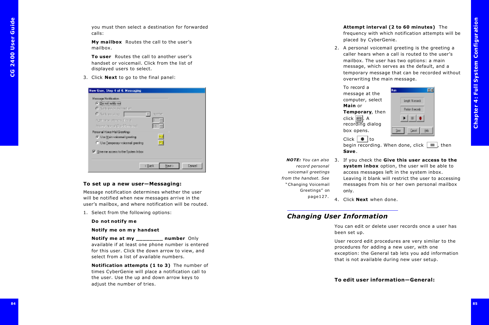 CG 2400 User Guide8484you must then select a destination for forwarded calls:My mailbox  Routes the call to the user’s mailbox.To user  Routes the call to another user’s handset or voicemail. Click from the list of displayed users to select.3. Click Next to go to the final panel:To set up a new user—Messaging:Message notification determines whether the user will be notified when new messages arrive in the user’s mailbox, and where notification will be routed. 1. Select from the following options:Do not notify meNotify me on my handsetNotify me at my ________ number  Only available if at least one phone number is entered for this user. Click the down arrow to view, and select from a list of available numbers.Notification attempts (1 to 3)  The number of times CyberGenie will place a notification call to the user. Use the up and down arrow keys to adjust the number of tries.Chapter 4: Full System Configuration85 Attempt interval (2 to 60 minutes)  The frequency with which notification attempts will be placed by CyberGenie.2. A personal voicemail greeting is the greeting a caller hears when a call is routed to the user’s mailbox. The user has two options: a main message, which serves as the default, and a temporary message that can be recorded without overwriting the main message.To record a message at the computer, select Main or Temporary, then click . A recording dialog box opens.Click  to begin recording. When done, click , then Save.NOTE: You can alsorecord personalvoicemail greetingsfrom the handset. See“Changing VoicemailGreetings” onpage127.3. If you check the Give this user access to the system inbox option, the user will be able to access messages left in the system inbox. Leaving it blank will restrict the user to accessing messages from his or her own personal mailbox only.4. Click Next when done.Changing User InformationYou can edit or delete user records once a user has been set up.User record edit procedures are very similar to the procedures for adding a new user, with one exception: the General tab lets you add information that is not available during new user setup.To edit user information—General: