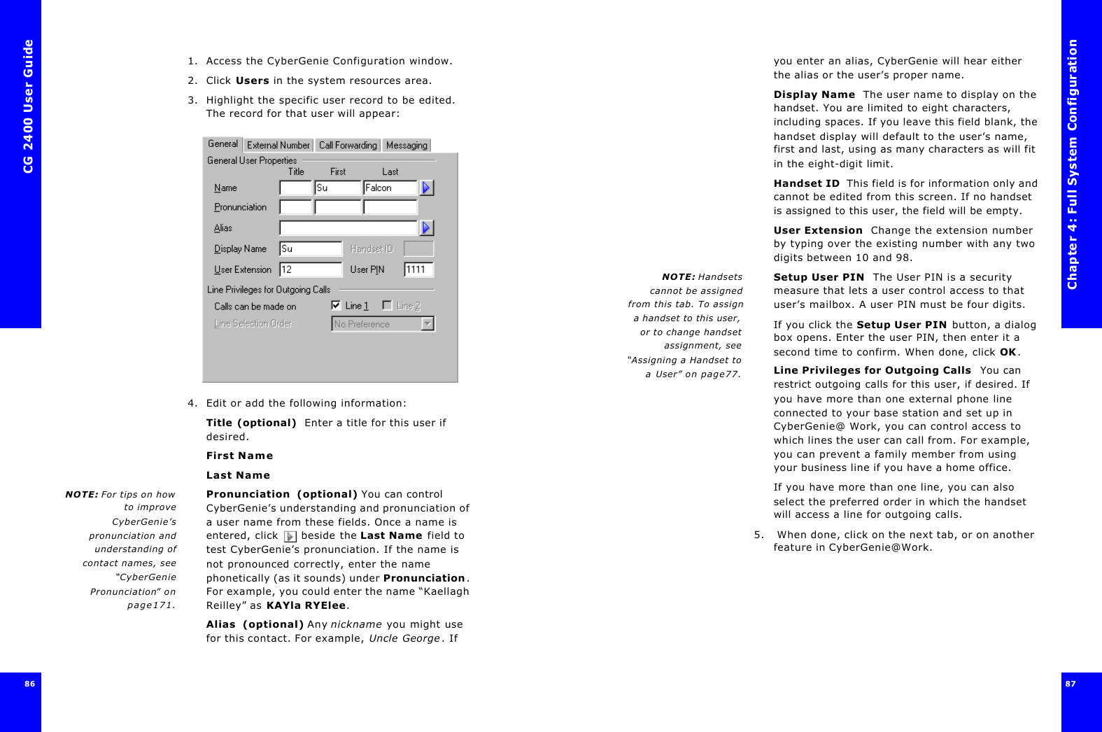 CG 2400 User Guide86861. Access the CyberGenie Configuration window.2. Click Users in the system resources area.3. Highlight the specific user record to be edited. The record for that user will appear:4. Edit or add the following information:Title (optional)  Enter a title for this user if desired.First NameLast NameNOTE: For tips on howto improveCyberGenie’spronunciation andunderstanding ofcontact names, see“CyberGeniePronunciation” onpage171.Pronunciation  (optional) You can control CyberGenie’s understanding and pronunciation of a user name from these fields. Once a name is entered, click  beside the Last Name field to test CyberGenie’s pronunciation. If the name is not pronounced correctly, enter the name phonetically (as it sounds) under Pronunciation. For example, you could enter the name “Kaellagh Reilley” as KAYla RYElee.Alias  (optional) Any nickname you might use for this contact. For example, Uncle George. If Chapter 4: Full System Configuration87 you enter an alias, CyberGenie will hear either the alias or the user’s proper name.Display Name  The user name to display on the handset. You are limited to eight characters, including spaces. If you leave this field blank, the handset display will default to the user’s name, first and last, using as many characters as will fit in the eight-digit limit.Handset ID  This field is for information only and cannot be edited from this screen. If no handset is assigned to this user, the field will be empty.User Extension  Change the extension number by typing over the existing number with any two digits between 10 and 98.NOTE: Handsetscannot be assignedfrom this tab. To assigna handset to this user,or to change handsetassignment, see“Assigning a Handset toa User” on page77.Setup User PIN  The User PIN is a security measure that lets a user control access to that user’s mailbox. A user PIN must be four digits.If you click the Setup User PIN button, a dialog box opens. Enter the user PIN, then enter it a second time to confirm. When done, click OK.Line Privileges for Outgoing Calls  You can restrict outgoing calls for this user, if desired. If you have more than one external phone line connected to your base station and set up in CyberGenie@ Work, you can control access to which lines the user can call from. For example, you can prevent a family member from using your business line if you have a home office.If you have more than one line, you can also select the preferred order in which the handset will access a line for outgoing calls.5.  When done, click on the next tab, or on another feature in CyberGenie@Work.