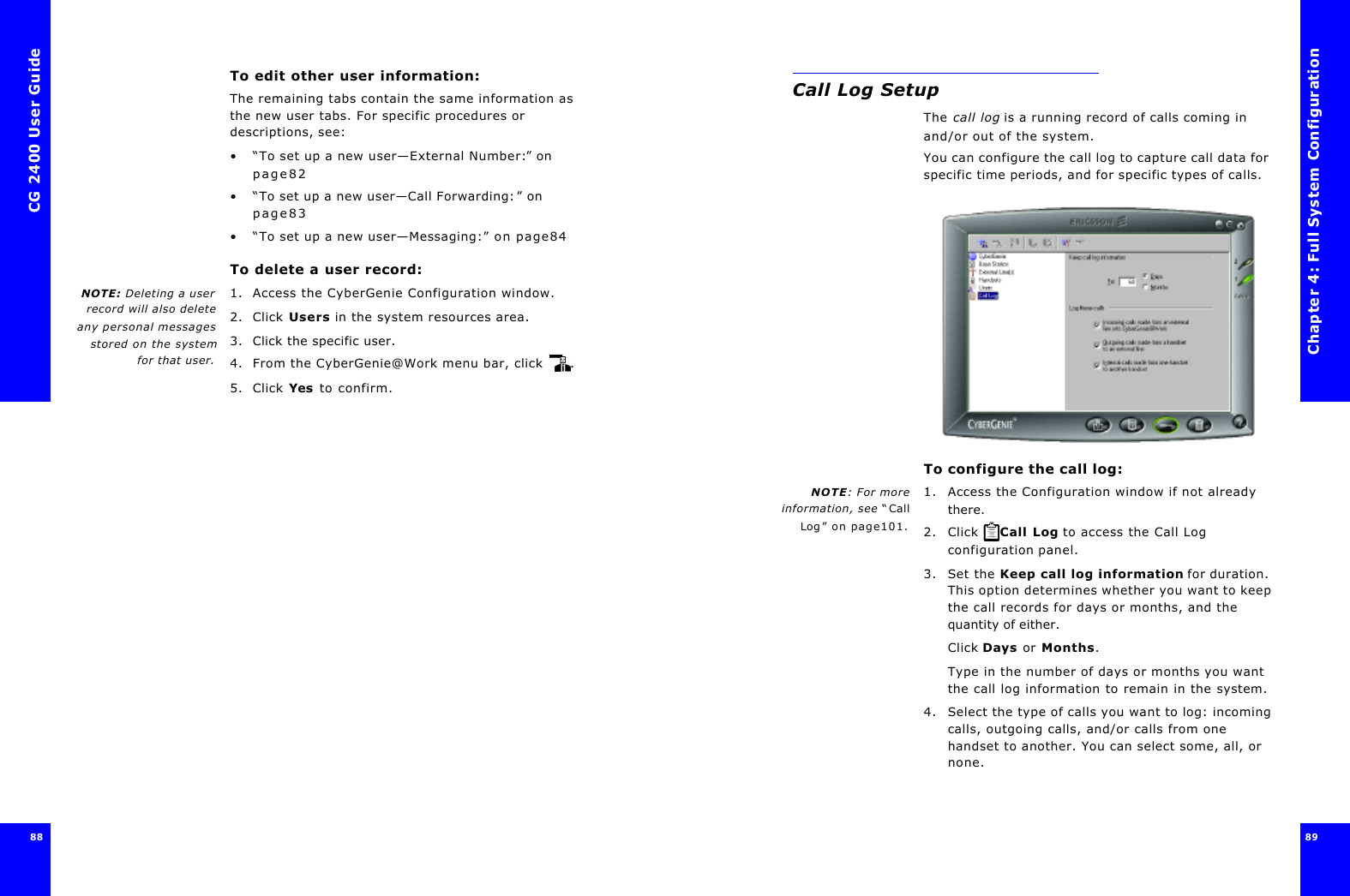 CG 2400 User Guide8888To edit other user information:The remaining tabs contain the same information as the new user tabs. For specific procedures or descriptions, see:•“To set up a new user—External Number:” on page82•“To set up a new user—Call Forwarding:” on page83•“To set up a new user—Messaging:” on page84To delete a user record:NOTE: Deleting a userrecord will also deleteany personal messagesstored on the systemfor that user.1. Access the CyberGenie Configuration window.2. Click Users in the system resources area.3. Click the specific user.4. From the CyberGenie@Work menu bar, click .5. Click Yes to confirm.Chapter 4: Full System Configuration89 Call Log SetupThe call log is a running record of calls coming in and/or out of the system.You can configure the call log to capture call data for specific time periods, and for specific types of calls.To configure the call log:NOTE: For moreinformation, see “CallLog” on page101.1. Access the Configuration window if not already there.2. Click  Call Log to access the Call Log configuration panel.3. Set the Keep call log information for duration. This option determines whether you want to keep the call records for days or months, and the quantity of either.Click Days or Months.Type in the number of days or months you want the call log information to remain in the system.4. Select the type of calls you want to log: incoming calls, outgoing calls, and/or calls from one handset to another. You can select some, all, or none.