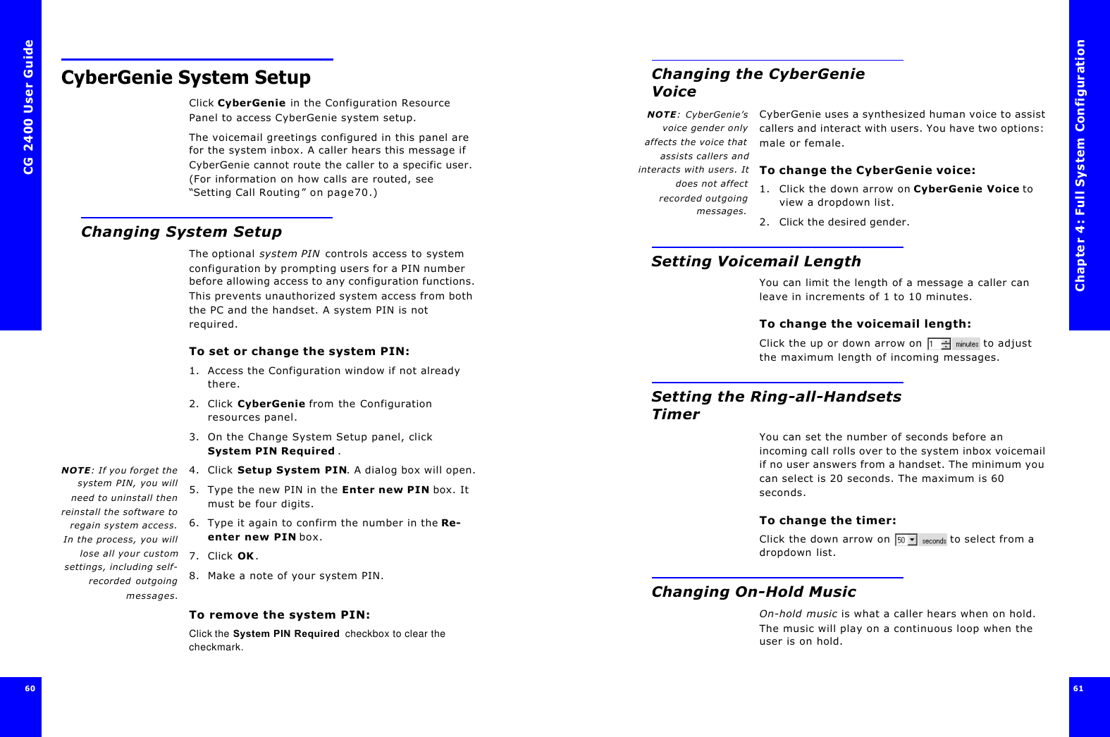 CG 2400 User Guide6060CyberGenie System SetupClick CyberGenie in the Configuration Resource Panel to access CyberGenie system setup.The voicemail greetings configured in this panel are for the system inbox. A caller hears this message if CyberGenie cannot route the caller to a specific user. (For information on how calls are routed, see “Setting Call Routing” on page70.)Changing System SetupThe optional system PIN controls access to system configuration by prompting users for a PIN number before allowing access to any configuration functions. This prevents unauthorized system access from both the PC and the handset. A system PIN is not required.To set or change the system PIN:1. Access the Configuration window if not already there.2. Click CyberGenie from the Configuration resources panel.3. On the Change System Setup panel, click System PIN Required .NOTE: If you forget thesystem PIN, you willneed to uninstall thenreinstall the software toregain system access.In the process, you willlose all your customsettings, including self-recorded outgoingmessages.4. Click Setup System PIN. A dialog box will open.5. Type the new PIN in the Enter new PIN box. It must be four digits.6. Type it again to confirm the number in the Re-enter new PIN box.7. Click OK. 8. Make a note of your system PIN. To remove the system PIN:Click the System PIN Required  checkbox to clear the checkmark.Chapter 4: Full System Configuration61 Changing the CyberGenie VoiceNOTE: CyberGenie’svoice gender onlyaffects the voice thatassists callers andinteracts with users. Itdoes not affectrecorded outgoingmessages.CyberGenie uses a synthesized human voice to assist callers and interact with users. You have two options: male or female.To change the CyberGenie voice:1. Click the down arrow on CyberGenie Voice to view a dropdown list.2. Click the desired gender.Setting Voicemail LengthYou can limit the length of a message a caller can leave in increments of 1 to 10 minutes.To change the voicemail length:Click the up or down arrow on  to adjust the maximum length of incoming messages.Setting the Ring-all-Handsets TimerYou can set the number of seconds before an incoming call rolls over to the system inbox voicemail if no user answers from a handset. The minimum you can select is 20 seconds. The maximum is 60 seconds.To change the timer:Click the down arrow on  to select from a dropdown list.Changing On-Hold MusicOn-hold music is what a caller hears when on hold. The music will play on a continuous loop when the user is on hold. 
