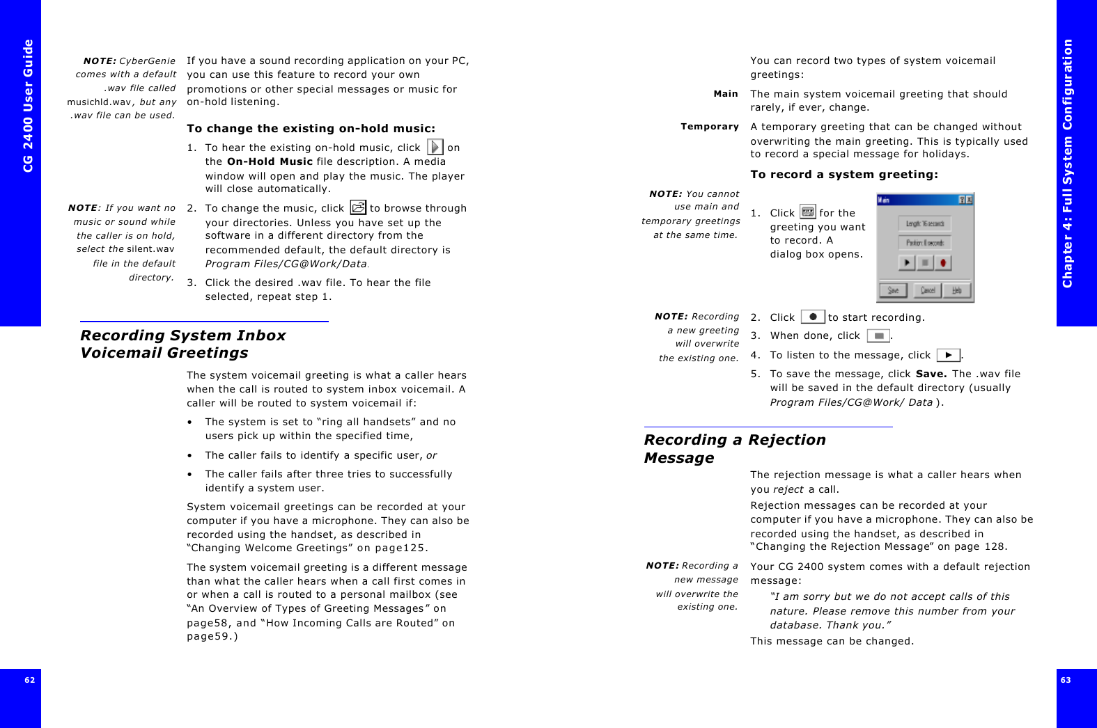 CG 2400 User Guide6262NOTE: CyberGeniecomes with a default.wav file calledmusichld.wav, but any.wav file can be used.If you have a sound recording application on your PC, you can use this feature to record your own promotions or other special messages or music for on-hold listening.To change the existing on-hold music:1. To hear the existing on-hold music, click  on the On-Hold Music file description. A media window will open and play the music. The player will close automatically.NOTE: If you want nomusic or sound whilethe caller is on hold,select the silent.wavfile in the defaultdirectory.2. To change the music, click  to browse through your directories. Unless you have set up the software in a different directory from the recommended default, the default directory is Program Files/CG@Work/Data.3. Click the desired .wav file. To hear the file selected, repeat step 1.Recording System Inbox Voicemail GreetingsThe system voicemail greeting is what a caller hears when the call is routed to system inbox voicemail. A caller will be routed to system voicemail if:•The system is set to “ring all handsets” and no users pick up within the specified time, •The caller fails to identify a specific user, or•The caller fails after three tries to successfully identify a system user.System voicemail greetings can be recorded at your computer if you have a microphone. They can also be recorded using the handset, as described in “Changing Welcome Greetings” on page125.The system voicemail greeting is a different message than what the caller hears when a call first comes in or when a call is routed to a personal mailbox (see “An Overview of Types of Greeting Messages” on page58, and “How Incoming Calls are Routed” on page59.)Chapter 4: Full System Configuration63 You can record two types of system voicemail greetings:Main The main system voicemail greeting that should rarely, if ever, change.Temporary A temporary greeting that can be changed without overwriting the main greeting. This is typically used to record a special message for holidays.To record a system greeting:NOTE: You cannotuse main andtemporary greetingsat the same time.1. Click  for the greeting you want to record. A dialog box opens.NOTE: Recordinga new greetingwill overwrite the existing one.2. Click  to start recording.3. When done, click .4. To listen to the message, click .5. To save the message, click Save. The .wav file will be saved in the default directory (usually Program Files/CG@Work/ Data ).Recording a Rejection MessageThe rejection message is what a caller hears when you reject a call.Rejection messages can be recorded at your computer if you have a microphone. They can also be recorded using the handset, as described in “Changing the Rejection Message” on page128.NOTE: Recording anew messagewill overwrite theexisting one.Your CG 2400 system comes with a default rejection message:“I am sorry but we do not accept calls of this nature. Please remove this number from your database. Thank you.”This message can be changed.