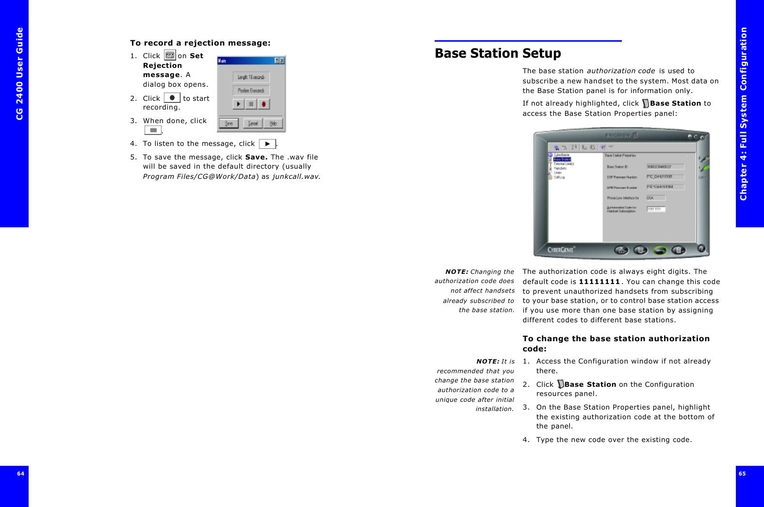 CG 2400 User Guide6464To record a rejection message:1. Click  on Set Rejection message. A dialog box opens.2. Click  to start recording.3. When done, click .4. To listen to the message, click .5. To save the message, click Save. The .wav file will be saved in the default directory (usually Program Files/CG@Work/Data) as junkcall.wav. Chapter 4: Full System Configuration65 Base Station SetupThe base station authorization code is used to subscribe a new handset to the system. Most data on the Base Station panel is for information only.If not already highlighted, click  Base Station to access the Base Station Properties panel:NOTE: Changing theauthorization code doesnot affect handsetsalready subscribed tothe base station.The authorization code is always eight digits. The default code is 11111111. You can change this code to prevent unauthorized handsets from subscribing to your base station, or to control base station access if you use more than one base station by assigning different codes to different base stations.To change the base station authorization code:NOTE: It isrecommended that youchange the base stationauthorization code to aunique code after initialinstallation.1. Access the Configuration window if not already there. 2. Click  Base Station on the Configuration resources panel.3. On the Base Station Properties panel, highlight the existing authorization code at the bottom of the panel. 4. Type the new code over the existing code.