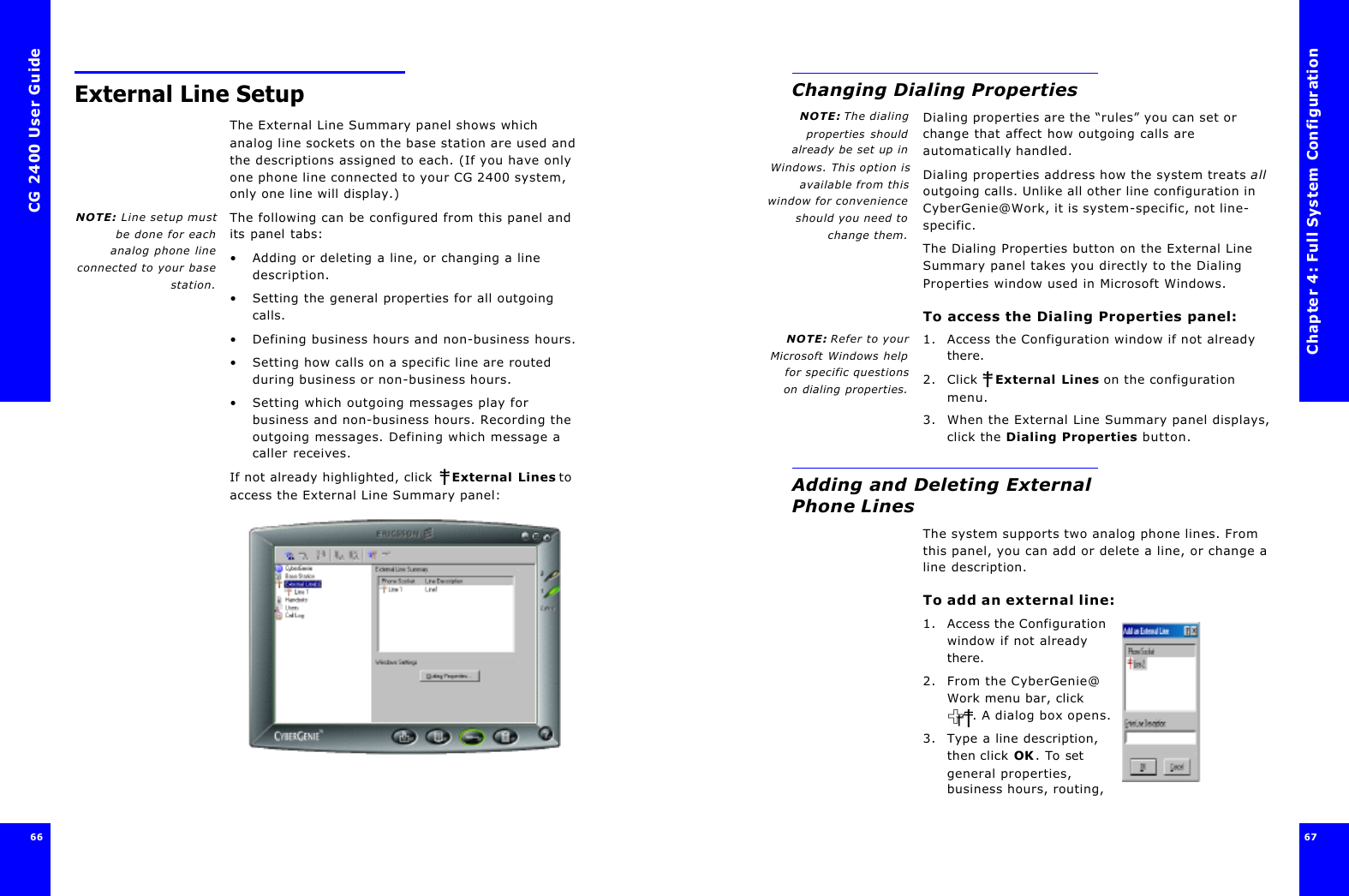 CG 2400 User Guide6666External Line SetupThe External Line Summary panel shows which analog line sockets on the base station are used and the descriptions assigned to each. (If you have only one phone line connected to your CG 2400 system, only one line will display.)NOTE: Line setup mustbe done for eachanalog phone lineconnected to your basestation.The following can be configured from this panel and its panel tabs:•Adding or deleting a line, or changing a line description.•Setting the general properties for all outgoing calls. •Defining business hours and non-business hours.•Setting how calls on a specific line are routed during business or non-business hours.•Setting which outgoing messages play for business and non-business hours. Recording the outgoing messages. Defining which message a caller receives.If not already highlighted, click  External Lines to access the External Line Summary panel:Chapter 4: Full System Configuration67 Changing Dialing PropertiesNOTE: The dialingproperties shouldalready be set up inWindows. This option isavailable from thiswindow for convenienceshould you need tochange them.Dialing properties are the “rules” you can set or change that affect how outgoing calls are automatically handled.Dialing properties address how the system treats all outgoing calls. Unlike all other line configuration in CyberGenie@Work, it is system-specific, not line-specific.The Dialing Properties button on the External Line Summary panel takes you directly to the Dialing Properties window used in Microsoft Windows.To access the Dialing Properties panel:NOTE: Refer to yourMicrosoft Windows helpfor specific questionson dialing properties.1. Access the Configuration window if not already there.2. Click  External Lines on the configuration menu.3. When the External Line Summary panel displays, click the Dialing Properties button.Adding and Deleting External Phone LinesThe system supports two analog phone lines. From this panel, you can add or delete a line, or change a line description.To add an external line:1. Access the Configuration window if not already there.2. From the CyberGenie@ Work menu bar, click . A dialog box opens.3. Type a line description, then click OK. To set general properties, business hours, routing, 