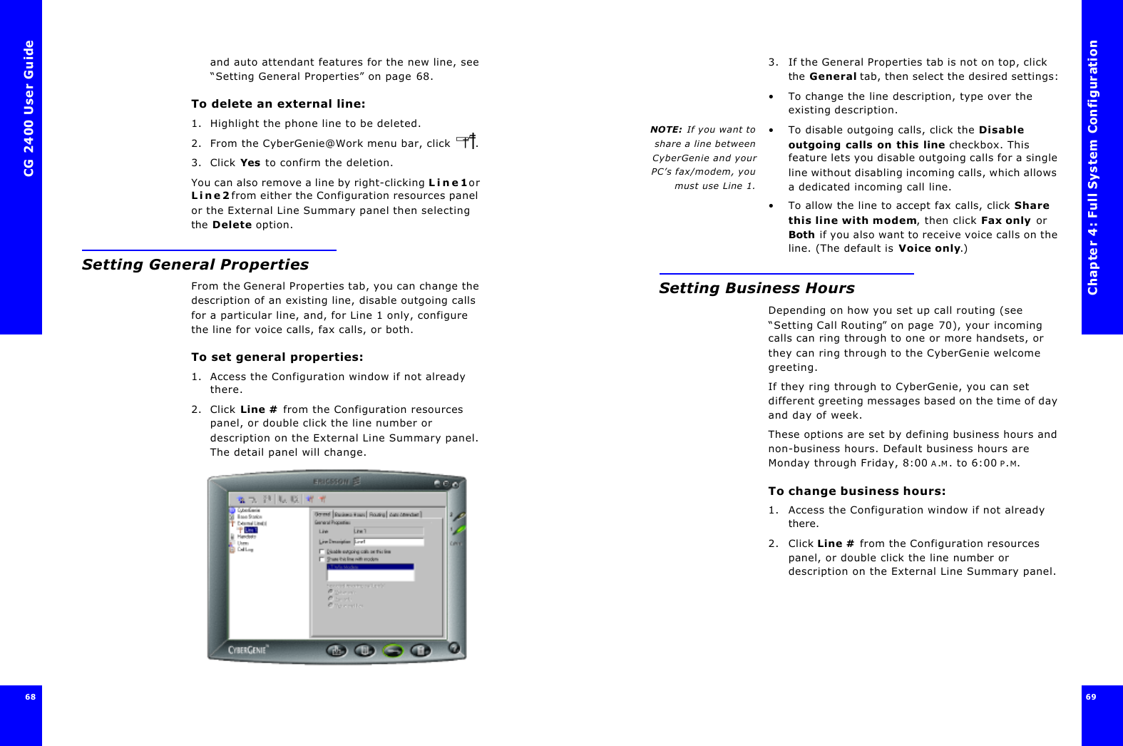 CG 2400 User Guide6868and auto attendant features for the new line, see “Setting General Properties” on page68.To delete an external line:1. Highlight the phone line to be deleted.2. From the CyberGenie@Work menu bar, click . 3. Click Yes to confirm the deletion.You can also remove a line by right-clicking Line1 or Line2 from either the Configuration resources panel or the External Line Summary panel then selecting the Delete option.Setting General PropertiesFrom the General Properties tab, you can change the description of an existing line, disable outgoing calls for a particular line, and, for Line 1 only, configure the line for voice calls, fax calls, or both.To set general properties:1. Access the Configuration window if not already there.2. Click Line # from the Configuration resources panel, or double click the line number or description on the External Line Summary panel. The detail panel will change.Chapter 4: Full System Configuration69 3. If the General Properties tab is not on top, click the General tab, then select the desired settings:•To change the line description, type over the existing description.NOTE:  If you want toshare a line betweenCyberGenie and yourPC’s fax/modem, youmust use Line 1.•To disable outgoing calls, click the Disable outgoing calls on this line checkbox. This feature lets you disable outgoing calls for a single line without disabling incoming calls, which allows a dedicated incoming call line.•To allow the line to accept fax calls, click Share this line with modem, then click Fax only or Both if you also want to receive voice calls on the line. (The default is Voice only.)Setting Business HoursDepending on how you set up call routing (see “Setting Call Routing” on page70), your incoming calls can ring through to one or more handsets, or they can ring through to the CyberGenie welcome greeting.If they ring through to CyberGenie, you can set different greeting messages based on the time of day and day of week.These options are set by defining business hours and non-business hours. Default business hours are Monday through Friday, 8:00 A.M. to 6:00 P.M.To change business hours:1. Access the Configuration window if not already there.2. Click Line # from the Configuration resources panel, or double click the line number or description on the External Line Summary panel.