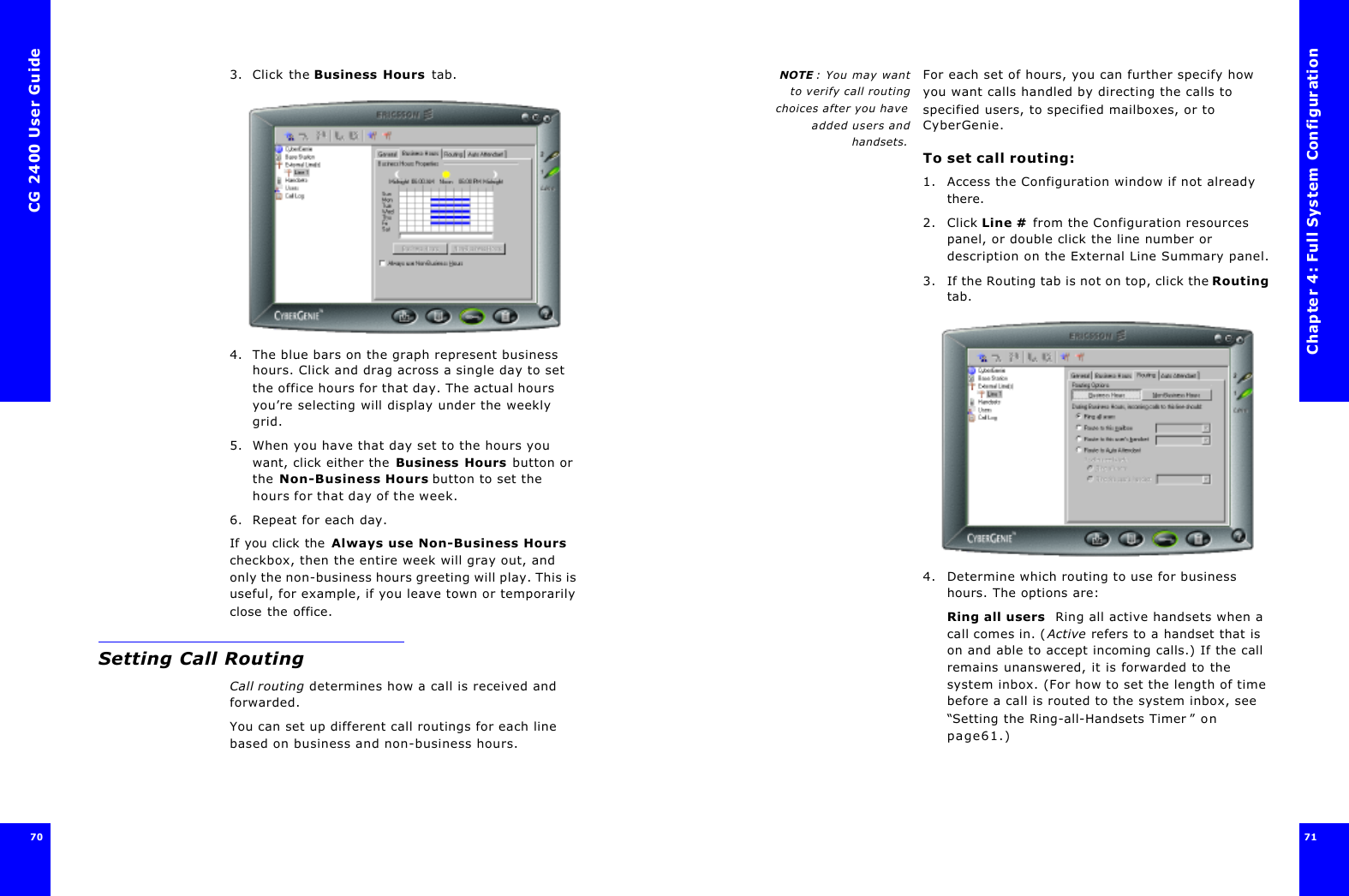 CG 2400 User Guide70703. Click the Business Hours tab.4. The blue bars on the graph represent business hours. Click and drag across a single day to set the office hours for that day. The actual hours you’re selecting will display under the weekly grid.5. When you have that day set to the hours you want, click either the Business Hours button or the Non-Business Hours button to set the hours for that day of the week.6. Repeat for each day.If you click the Always use Non-Business Hours checkbox, then the entire week will gray out, and only the non-business hours greeting will play. This is useful, for example, if you leave town or temporarily close the office.Setting Call RoutingCall routing determines how a call is received and forwarded.You can set up different call routings for each line based on business and non-business hours.Chapter 4: Full System Configuration71 NOTE : You may wantto verify call routingchoices after you haveadded users andhandsets.For each set of hours, you can further specify how you want calls handled by directing the calls to specified users, to specified mailboxes, or to CyberGenie.To set call routing:1. Access the Configuration window if not already there.2. Click Line # from the Configuration resources panel, or double click the line number or description on the External Line Summary panel.3. If the Routing tab is not on top, click the Routing tab.4. Determine which routing to use for business hours. The options are:Ring all users  Ring all active handsets when a call comes in. (Active refers to a handset that is on and able to accept incoming calls.) If the call remains unanswered, it is forwarded to the system inbox. (For how to set the length of time before a call is routed to the system inbox, see “Setting the Ring-all-Handsets Timer ” on page61.)