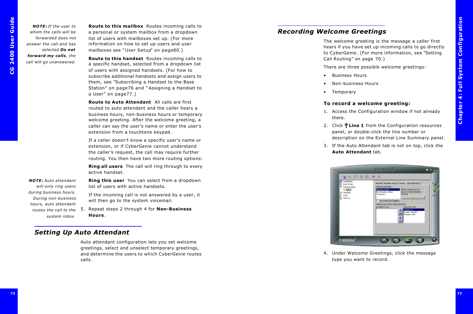 CG 2400 User Guide7272NOTE: If the user towhom the calls will beforwarded does notanswer the call and hasselected Do notforward my calls, thecall will go unanswered.Route to this mailbox  Routes incoming calls to a personal or system mailbox from a dropdown list of users with mailboxes set up. (For more information on how to set up users and user mailboxes see “User Setup” on page80.)Route to this handset  Routes incoming calls to a specific handset, selected from a dropdown list of users with assigned handsets. (For how to subscribe additional handsets and assign users to them, see “Subscribing a Handset to the Base Station” on page76 and “Assigning a Handset to a User” on page77.)Route to Auto Attendant  All calls are first routed to auto attendant and the caller hears a business hours, non-business hours or temporary welcome greeting. After the welcome greeting, a caller can say the user’s name or enter the user’s extension from a touchtone keypad.If a caller doesn’t know a specific user’s name or extension, or if CyberGenie cannot understand the caller’s request, the call may require further routing. You then have two more routing options:Ring all users  The call will ring through to every active handset.NOTE: Auto attendantwill only ring usersduring business hours.During non-businesshours, auto attendantroutes the call to thesystem inbox.Ring this user  You can select from a dropdown list of users with active handsets.If the incoming call is not answered by a user, it will then go to the system voicemail.5. Repeat steps 2 through 4 for Non-Business Hours.Setting Up Auto AttendantAuto attendant configuration lets you set welcome greetings, select and unselect temporary greetings, and determine the users to which CyberGenie routes calls.Chapter 4: Full System Configuration73 Recording Welcome GreetingsThe welcome greeting is the message a caller first hears if you have set up incoming calls to go directly to CyberGenie. (For more information, see “Setting Call Routing” on page70.)There are three possible welcome greetings:•Business Hours•Non-business Hours•TemporaryTo record a welcome greeting:1. Access the Configuration window if not already there.2. Click  Line 1 from the Configuration resources panel, or double-click the line number or description on the External Line Summary panel.3. If the Auto Attendant tab is not on top, click the Auto Attendant tab.4. Under Welcome Greetings, click the message type you want to record.