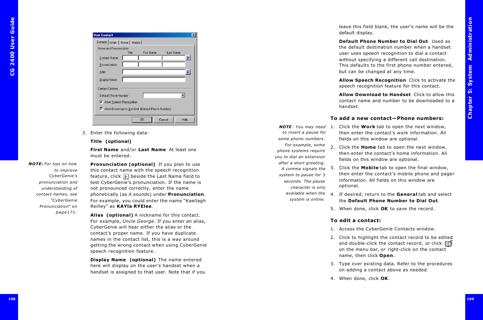 CG 2400 User Guide1083. Enter the following data:Title  (optional)First Name and/or Last Name  At least one must be entered. NOTE: For tips on howto improveCyberGenie’spronunciation andunderstanding ofcontact names, see“CyberGeniePronunciation” onpage171.Pronunciation (optional)  If you plan to use this contact name with the speech recognition feature, click  beside the Last Name field to test CyberGenie’s pronunciation. If the name is not pronounced correctly, enter the name phonetically (as it sounds) under Pronunciation. For example, you could enter the name “Kaellagh Reilley” as KAYla RYElee.Alias  (optional) A nickname for this contact. For example, Uncle George. If you enter an alias, CyberGenie will hear either the alias or the contact’s proper name. If you have duplicate names in the contact list, this is a way around getting the wrong contact when using CyberGenie speech recognition feature.Display Name  (optional) The name entered here will display on the user’s handset when a handset is assigned to that user. Note that if you Chapter 5: System  Administration 109 leave this field blank, the user’s name will be the default display.Default Phone Number to Dial Out  Used as the default destination number when a handset user uses speech recognition to dial a contact without specifying a different call destination. This defaults to the first phone number entered, but can be changed at any time.Allow Speech Recognition  Click to activate the speech recognition feature for this contact.Allow Download to Handset  Click to allow this contact name and number to be downloaded to a handset.To add a new contact—Phone numbers:NOTE : You may needto insert a pause forsome phone numbers.For example, somephone systems requireyou to dial an extensionafter a short greeting.A comma signals thesystem to pause for 3seconds. The pausecharacter is onlyavailable when thesystem is online.1. Click the Work tab to open the next window, then enter the contact’s work information. All fields on this window are optional.2. Click the Home tab to open the next window, then enter the contact’s home information. All fields on this window are optional.3. Click the Mobile tab to open the final window, then enter the contact’s mobile phone and pager information. All fields on this window are optional.4. If desired, return to the General tab and select the Default Phone Number to Dial Out.5. When done, click OK to save the record.To edit a contact:1. Access the CyberGenie Contacts window.2. Click to highlight the contact record to be edited and double-click the contact record, or click  on the menu bar, or right-click on the contact name, then click Open.3. Type over existing data. Refer to the procedures on adding a contact above as needed.4. When done, click OK.