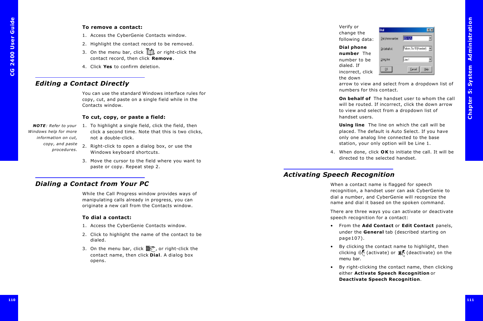 CG 2400 User Guide110To remove a contact:1. Access the CyberGenie Contacts window.2. Highlight the contact record to be removed.3. On the menu bar, click , or right-click the contact record, then click Remove.4. Click Yes to confirm deletion.Editing a Contact DirectlyYou can use the standard Windows interface rules for copy, cut, and paste on a single field while in the Contacts window.To cut, copy, or paste a field:NOTE: Refer to yourWindows help for moreinformation on cut,copy, and pasteprocedures.1. To highlight a single field, click the field, then click a second time. Note that this is two clicks, not a double-click. 2. Right-click to open a dialog box, or use the Windows keyboard shortcuts.3. Move the cursor to the field where you want to paste or copy. Repeat step 2.Dialing a Contact from Your PCWhile the Call Progress window provides ways of manipulating calls already in progress, you can originate a new call from the Contacts window.To dial a contact:1. Access the CyberGenie Contacts window.2. Click to highlight the name of the contact to be dialed.3. On the menu bar, click , or right-click the contact name, then click Dial. A dialog box opens.Chapter 5: System  Administration 111 Verify or change the following data:Dial phone number  The number to be dialed. If incorrect, click the down arrow to view and select from a dropdown list of numbers for this contact.On behalf of  The handset user to whom the call will be routed. If incorrect, click the down arrow to view and select from a dropdown list of handset users.Using line  The line on which the call will be placed. The default is Auto Select. If you have only one analog line connected to the base station, your only option will be Line 1.4. When done, click OK to initiate the call. It will be directed to the selected handset.Activating Speech RecognitionWhen a contact name is flagged for speech recognition, a handset user can ask CyberGenie to dial a number, and CyberGenie will recognize the name and dial it based on the spoken command.There are three ways you can activate or deactivate speech recognition for a contact:•From the Add Contact or Edit Contact panels, under the General tab (described starting on page107).•By clicking the contact name to highlight, then clicking  (activate) or  (deactivate) on the menu bar.•By right-clicking the contact name, then clicking either Activate Speech Recognition or Deactivate Speech Recognition.
