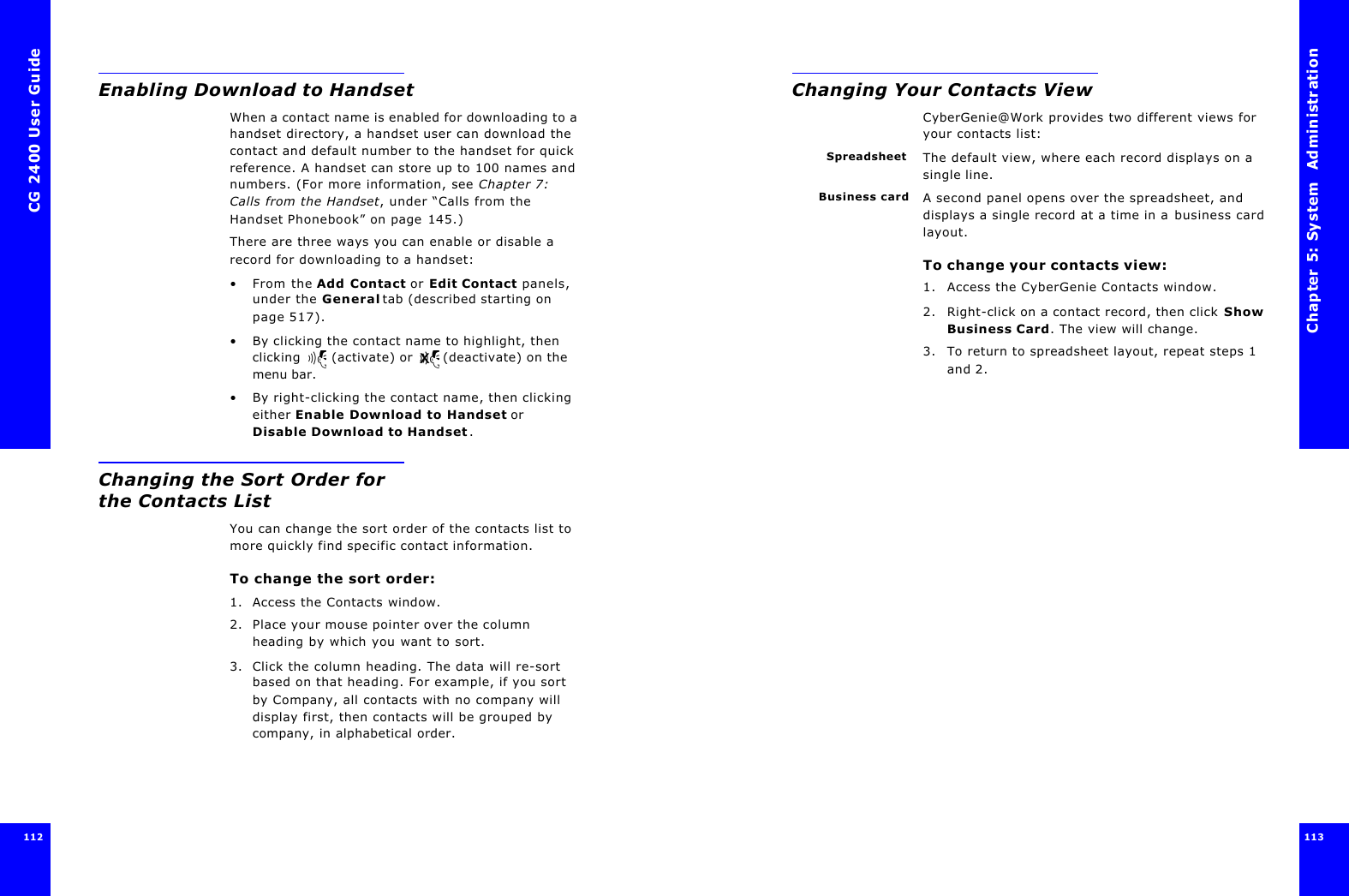 CG 2400 User Guide112Enabling Download to HandsetWhen a contact name is enabled for downloading to a handset directory, a handset user can download the contact and default number to the handset for quick reference. A handset can store up to 100 names and numbers. (For more information, see Chapter 7: Calls from the Handset, under “Calls from the Handset Phonebook” on page145.)There are three ways you can enable or disable a record for downloading to a handset:•From the Add Contact or Edit Contact panels, under the General tab (described starting on page 517).•By clicking the contact name to highlight, then clicking  (activate) or  (deactivate) on the menu bar.•By right-clicking the contact name, then clicking either Enable Download to Handset or Disable Download to Handset.Changing the Sort Order for the Contacts ListYou can change the sort order of the contacts list to more quickly find specific contact information.To change the sort order:1. Access the Contacts window.2. Place your mouse pointer over the column heading by which you want to sort.3. Click the column heading. The data will re-sort based on that heading. For example, if you sort by Company, all contacts with no company will display first, then contacts will be grouped by company, in alphabetical order.Chapter 5: System  Administration 113 Changing Your Contacts ViewCyberGenie@Work provides two different views for your contacts list:Spreadsheet The default view, where each record displays on a single line.Business card A second panel opens over the spreadsheet, and displays a single record at a time in a business card layout.To change your contacts view:1. Access the CyberGenie Contacts window.2. Right-click on a contact record, then click Show Business Card. The view will change.3. To return to spreadsheet layout, repeat steps 1 and 2.