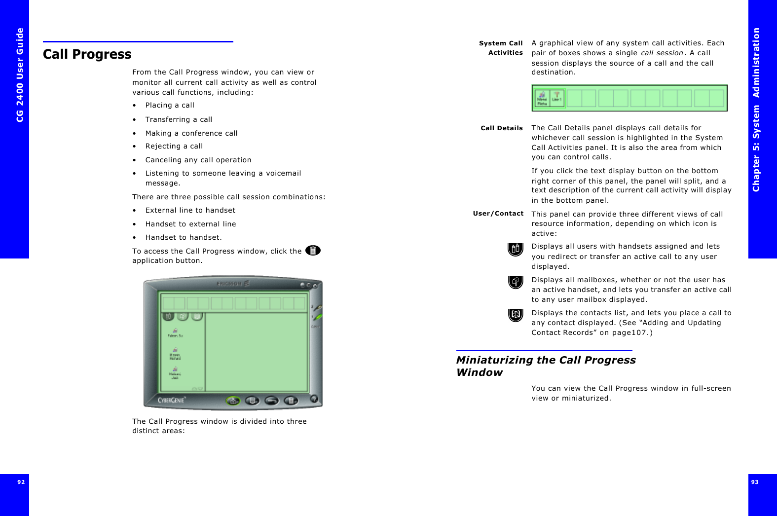 CG 2400 User Guide92Call ProgressFrom the Call Progress window, you can view or monitor all current call activity as well as control various call functions, including:•Placing a call•Transferring a call•Making a conference call•Rejecting a call•Canceling any call operation•Listening to someone leaving a voicemail message.There are three possible call session combinations: •External line to handset•Handset to external line•Handset to handset.To access the Call Progress window, click the  application button.The Call Progress window is divided into three distinct areas:Chapter 5: System  Administration 93 System CallActivitiesA graphical view of any system call activities. Each pair of boxes shows a single call session. A call session displays the source of a call and the call destination.Call Details The Call Details panel displays call details for whichever call session is highlighted in the System Call Activities panel. It is also the area from which you can control calls.If you click the text display button on the bottom right corner of this panel, the panel will split, and a text description of the current call activity will display in the bottom panel.User/Contact This panel can provide three different views of call resource information, depending on which icon is active:Displays all users with handsets assigned and lets you redirect or transfer an active call to any user displayed.Displays all mailboxes, whether or not the user has an active handset, and lets you transfer an active call to any user mailbox displayed.Displays the contacts list, and lets you place a call to any contact displayed. (See “Adding and Updating Contact Records” on page107.)Miniaturizing the Call Progress WindowYou can view the Call Progress window in full-screen view or miniaturized.