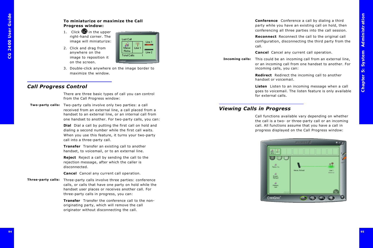 CG 2400 User Guide94To miniaturize or maximize the Call Progress window:1.  Click  in the upper right-hand corner. The image will miniaturize:2. Click and drag from anywhere on the image to reposition it on the screen.3. Double-click anywhere on the image border to maximize the window.Call Progress ControlThere are three basic types of call you can control from the Call Progress window:Two-party calls: Two-party calls involve only two parties: a call received from an external line, a call placed from a handset to an external line, or an internal call from one handset to another. For two-party calls, you can:Dial  Dial a call by putting the first call on hold and dialing a second number while the first call waits. When you use this feature, it turns your two-party call into a three-party call.Transfer  Transfer an existing call to another handset, to voicemail, or to an external line. Reject  Reject a call by sending the call to the rejection message, after which the caller is disconnected.Cancel  Cancel any current call operation.Three-party calls: Three-party calls involve three parties: conference calls, or calls that have one party on hold while the handset user places or receives another call. For three-party calls in progress, you can:Transfer  Transfer the conference call to the non-originating party, which will remove the call originator without disconnecting the call.Chapter 5: System  Administration 95 Conference  Conference a call by dialing a third party while you have an existing call on hold, then conferencing all three parties into the call session.Reconnect  Reconnect the call to the original call configuration, disconnecting the third party from the call.Cancel  Cancel any current call operation.Incoming calls: This could be an incoming call from an external line, or an incoming call from one handset to another. For incoming calls, you can:Redirect  Redirect the incoming call to another handset or voicemail.Listen  Listen to an incoming message when a call goes to voicemail. The listen feature is only available for external calls.Viewing Calls in ProgressCall functions available vary depending on whether the call is a two- or three-party call or an incoming call. All functions assume that you have a call in progress displayed on the Call Progress window: