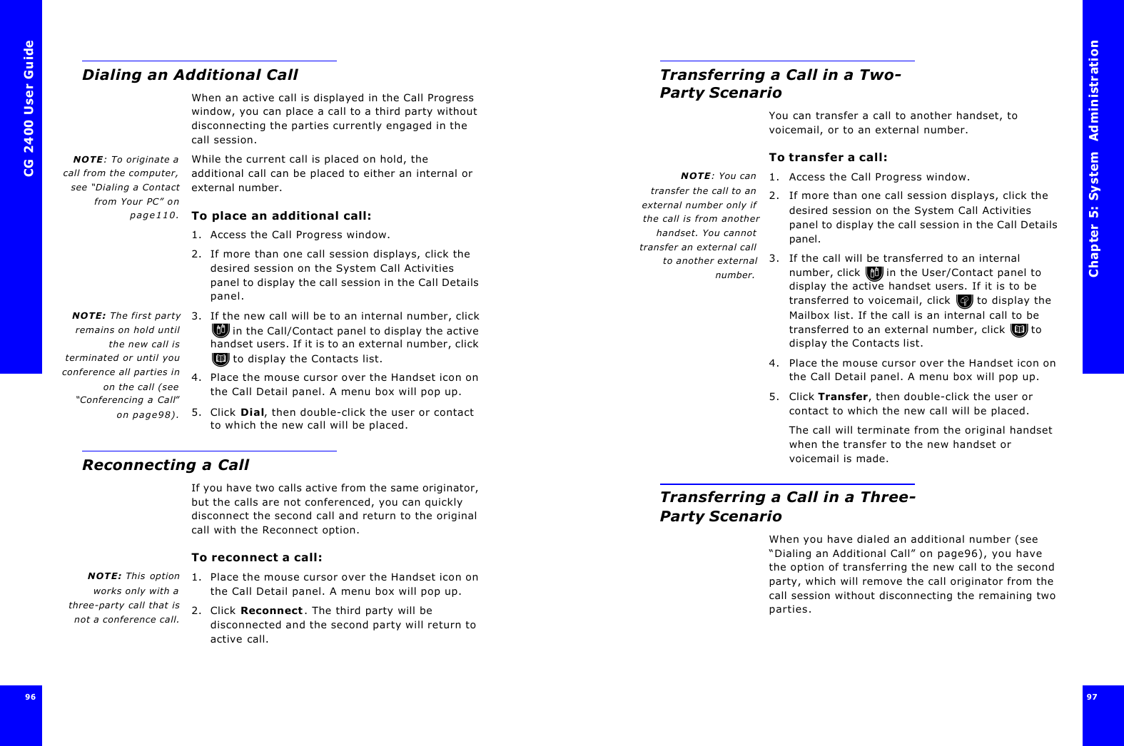 CG 2400 User Guide96Dialing an Additional CallWhen an active call is displayed in the Call Progress window, you can place a call to a third party without disconnecting the parties currently engaged in the call session. NOTE: To originate acall from the computer,see “Dialing a Contactfrom Your PC” onpage110.While the current call is placed on hold, the additional call can be placed to either an internal or external number.To place an additional call:1. Access the Call Progress window.2. If more than one call session displays, click the desired session on the System Call Activities panel to display the call session in the Call Details panel.NOTE: The first partyremains on hold untilthe new call isterminated or until youconference all parties inon the call (see“Conferencing a Call”on page98).3. If the new call will be to an internal number, click  in the Call/Contact panel to display the active handset users. If it is to an external number, click  to display the Contacts list.4. Place the mouse cursor over the Handset icon on the Call Detail panel. A menu box will pop up.5. Click Dial, then double-click the user or contact to which the new call will be placed.Reconnecting a CallIf you have two calls active from the same originator, but the calls are not conferenced, you can quickly disconnect the second call and return to the original call with the Reconnect option. To reconnect a call:NOTE: This optionworks only with athree-party call that isnot a conference call.1. Place the mouse cursor over the Handset icon on the Call Detail panel. A menu box will pop up.2. Click Reconnect. The third party will be disconnected and the second party will return to active call.Chapter 5: System  Administration 97 Transferring a Call in a Two-Party ScenarioYou can transfer a call to another handset, to voicemail, or to an external number. To transfer a call:NOTE: You cantransfer the call to anexternal number only ifthe call is from anotherhandset. You cannottransfer an external callto another externalnumber.1. Access the Call Progress window.2. If more than one call session displays, click the desired session on the System Call Activities panel to display the call session in the Call Details panel.3. If the call will be transferred to an internal number, click  in the User/Contact panel to display the active handset users. If it is to be transferred to voicemail, click  to display the Mailbox list. If the call is an internal call to be transferred to an external number, click  to display the Contacts list.4. Place the mouse cursor over the Handset icon on the Call Detail panel. A menu box will pop up.5. Click Transfer, then double-click the user or contact to which the new call will be placed.The call will terminate from the original handset when the transfer to the new handset or voicemail is made.Transferring a Call in a Three-Party ScenarioWhen you have dialed an additional number (see “Dialing an Additional Call” on page96), you have the option of transferring the new call to the second party, which will remove the call originator from the call session without disconnecting the remaining two parties.