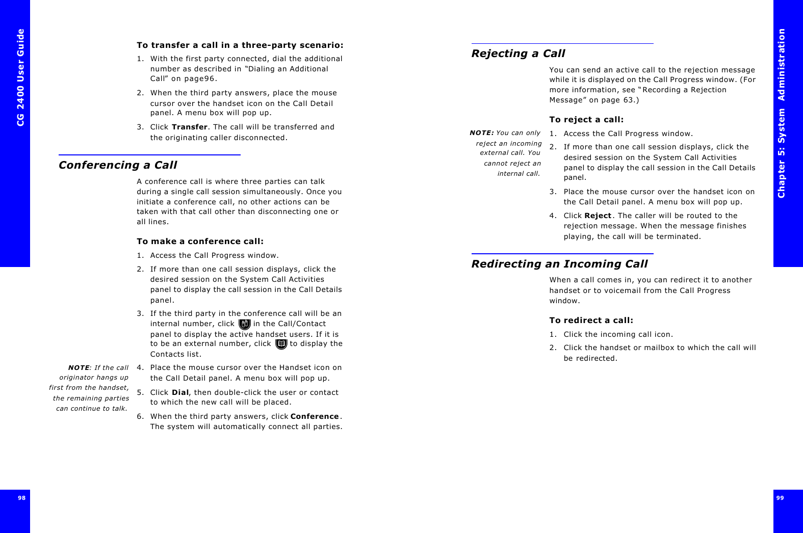 CG 2400 User Guide98To transfer a call in a three-party scenario:1. With the first party connected, dial the additional number as described in “Dialing an Additional Call” on page96.2. When the third party answers, place the mouse cursor over the handset icon on the Call Detail panel. A menu box will pop up.3. Click Transfer. The call will be transferred and the originating caller disconnected.Conferencing a CallA conference call is where three parties can talk during a single call session simultaneously. Once you initiate a conference call, no other actions can be taken with that call other than disconnecting one or all lines.To make a conference call:1. Access the Call Progress window.2. If more than one call session displays, click the desired session on the System Call Activities panel to display the call session in the Call Details panel.3. If the third party in the conference call will be an internal number, click  in the Call/Contact panel to display the active handset users. If it is to be an external number, click  to display the Contacts list.NOTE: If the calloriginator hangs upfirst from the handset,the remaining partiescan continue to talk.4. Place the mouse cursor over the Handset icon on the Call Detail panel. A menu box will pop up.5. Click Dial, then double-click the user or contact to which the new call will be placed.6. When the third party answers, click Conference. The system will automatically connect all parties.Chapter 5: System  Administration 99 Rejecting a CallYou can send an active call to the rejection message while it is displayed on the Call Progress window. (For more information, see “Recording a Rejection Message” on page63.) To reject a call:NOTE: You can onlyreject an incomingexternal call. Youcannot reject aninternal call.1. Access the Call Progress window.2. If more than one call session displays, click the desired session on the System Call Activities panel to display the call session in the Call Details panel.3. Place the mouse cursor over the handset icon on the Call Detail panel. A menu box will pop up.4. Click Reject. The caller will be routed to the rejection message. When the message finishes playing, the call will be terminated.Redirecting an Incoming CallWhen a call comes in, you can redirect it to another handset or to voicemail from the Call Progress window.To redirect a call:1. Click the incoming call icon.2. Click the handset or mailbox to which the call will be redirected.