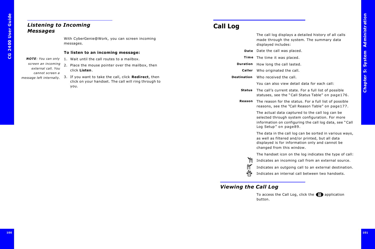 CG 2400 User Guide100Listening to Incoming MessagesWith CyberGenie@Work, you can screen incoming messages.To listen to an incoming message:NOTE: You can onlyscreen an incomingexternal call. Youcannot screen amessage left internally.1. Wait until the call routes to a mailbox.2. Place the mouse pointer over the mailbox, then click Listen.3. If you want to take the call, click Redirect, then click on your handset. The call will ring through to you.Chapter 5: System  Administration 101 Call LogThe call log displays a detailed history of all calls made through the system. The summary data displayed includes:Date Date the call was placed.Time The time it was placed.Duration How long the call lasted.Caller Who originated the call.Destination Who received the call.You can also view detail data for each call:Status The call’s current state. For a full list of possible statuses, see the “Call Status Table” on page176.Reason The reason for the status. For a full list of possible reasons, see the “Call Reason Table” on page177.The actual data captured to the call log can be selected through system configuration. For more information on configuring the call log data, see “Call Log Setup” on page89.The data in the call log can be sorted in various ways, as well as filtered and/or printed, but all data displayed is for information only and cannot be changed from this window.The handset icon on the log indicates the type of call:Indicates an incoming call from an external source.Indicates an outgoing call to an external destination.Indicates an internal call between two handsets.Viewing the Call LogTo access the Call Log, click the  application button.