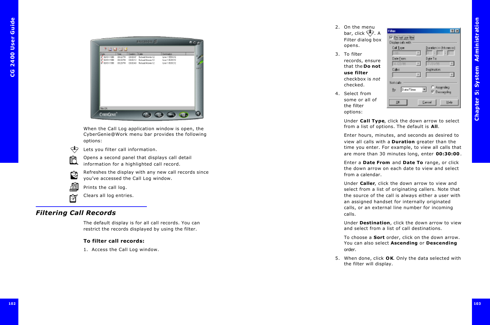 CG 2400 User Guide102When the Call Log application window is open, the CyberGenie@Work menu bar provides the following options:Lets you filter call information.Opens a second panel that displays call detail information for a highlighted call record.Refreshes the display with any new call records since you’ve accessed the Call Log window.Prints the call log.Clears all log entries.Filtering Call RecordsThe default display is for all call records. You can restrict the records displayed by using the filter.To filter call records:1. Access the Call Log window.Chapter 5: System  Administration 103 2. On the menu bar, click  . A Filter dialog box opens.3. To filter records, ensure that the Do not use filter checkbox is not checked.4. Select from some or all of the filter options:Under Call Type, click the down arrow to select from a list of options. The default is All.Enter hours, minutes, and seconds as desired to view all calls with a Duration greater than the time you enter. For example, to view all calls that are more than 30 minutes long, enter 00:30:00.Enter a Date From and Date To range, or click the down arrow on each date to view and select from a calendar.Under Caller, click the down arrow to view and select from a list of originating callers. Note that the source of the call is always either a user with an assigned handset for internally originated calls, or an external line number for incoming calls.Under Destination, click the down arrow to view and select from a list of call destinations.To choose a Sort order, click on the down arrow. You can also select Ascending or Descending order.5. When done, click OK. Only the data selected with the filter will display.