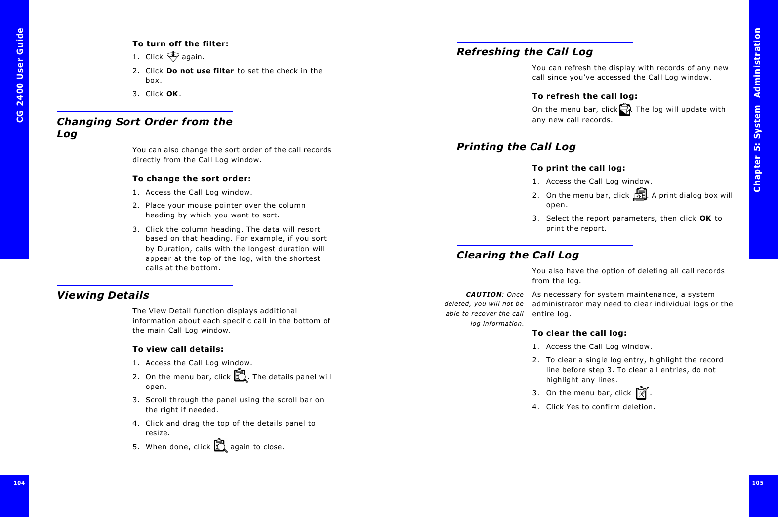 CG 2400 User Guide104To turn off the filter:1. Click   again.2. Click Do not use filter to set the check in the box.3. Click OK.Changing Sort Order from the LogYou can also change the sort order of the call records directly from the Call Log window.To change the sort order:1. Access the Call Log window.2. Place your mouse pointer over the column heading by which you want to sort.3. Click the column heading. The data will resort based on that heading. For example, if you sort by Duration, calls with the longest duration will appear at the top of the log, with the shortest calls at the bottom.Viewing DetailsThe View Detail function displays additional information about each specific call in the bottom of the main Call Log window.To view call details: 1. Access the Call Log window.2. On the menu bar, click  . The details panel will open.3. Scroll through the panel using the scroll bar on the right if needed.4. Click and drag the top of the details panel to resize. 5. When done, click   again to close.Chapter 5: System  Administration 105 Refreshing the Call LogYou can refresh the display with records of any new call since you’ve accessed the Call Log window.To refresh the call log:On the menu bar, click . The log will update with any new call records.Printing the Call LogTo print the call log:1. Access the Call Log window.2. On the menu bar, click  . A print dialog box will open.3. Select the report parameters, then click OK to print the report.Clearing the Call LogYou also have the option of deleting all call records from the log.CAUTION: Oncedeleted, you will not beable to recover the calllog information.As necessary for system maintenance, a system administrator may need to clear individual logs or the entire log.To clear the call log:1. Access the Call Log window.2. To clear a single log entry, highlight the record line before step 3. To clear all entries, do not highlight any lines.3. On the menu bar, click  .4. Click Yes to confirm deletion.