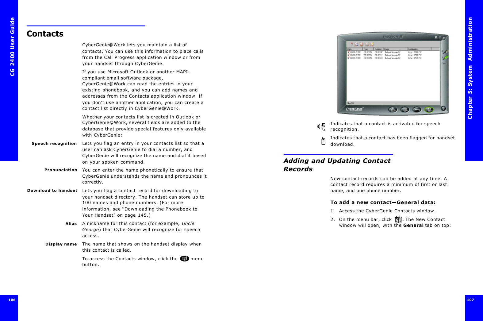 CG 2400 User Guide106ContactsCyberGenie@Work lets you maintain a list of contacts. You can use this information to place calls from the Call Progress application window or from your handset through CyberGenie. If you use Microsoft Outlook or another MAPI-compliant email software package, CyberGenie@Work can read the entries in your existing phonebook, and you can add names and addresses from the Contacts application window. If you don’t use another application, you can create a contact list directly in CyberGenie@Work.Whether your contacts list is created in Outlook or CyberGenie@Work, several fields are added to the database that provide special features only available with CyberGenie:Speech recognition Lets you flag an entry in your contacts list so that a user can ask CyberGenie to dial a number, and CyberGenie will recognize the name and dial it based on your spoken command.Pronunciation You can enter the name phonetically to ensure that CyberGenie understands the name and pronounces it correctly.Download to handset Lets you flag a contact record for downloading to your handset directory. The handset can store up to 100 names and phone numbers. (For more information, see “Downloading the Phonebook to Your Handset” on page145.)Alias A nickname for this contact (for example, Uncle George) that CyberGenie will recognize for speech access.Display name The name that shows on the handset display when this contact is called.To access the Contacts window, click the  menu button.Chapter 5: System  Administration 107 Indicates that a contact is activated for speech recognition.Indicates that a contact has been flagged for handset download.Adding and Updating Contact RecordsNew contact records can be added at any time. A contact record requires a minimum of first or last name, and one phone number.To add a new contact—General data:1. Access the CyberGenie Contacts window.2. On the menu bar, click . The New Contact window will open, with the General tab on top: