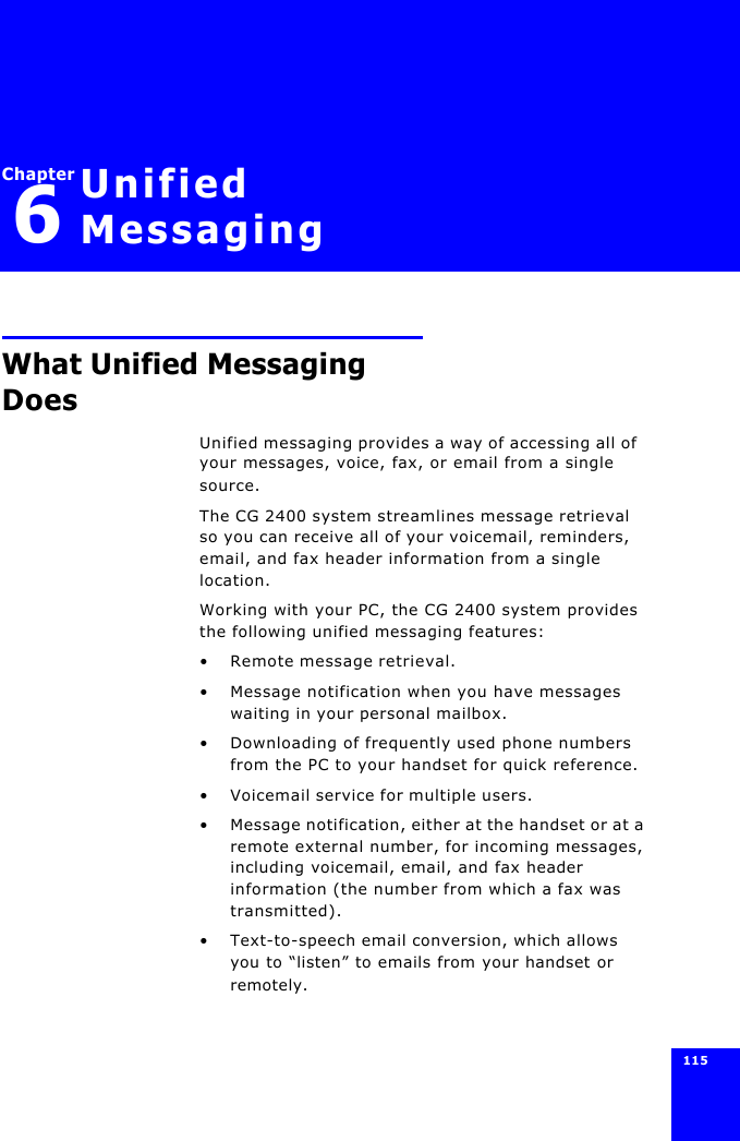 115 Chapter6Unified MessagingWhat Unified Messaging DoesUnified messaging provides a way of accessing all of your messages, voice, fax, or email from a single source.The CG 2400 system streamlines message retrieval so you can receive all of your voicemail, reminders, email, and fax header information from a single location.Working with your PC, the CG 2400 system provides the following unified messaging features:•Remote message retrieval.•Message notification when you have messages waiting in your personal mailbox.•Downloading of frequently used phone numbers from the PC to your handset for quick reference.•Voicemail service for multiple users.•Message notification, either at the handset or at a remote external number, for incoming messages, including voicemail, email, and fax header information (the number from which a fax was transmitted).•Text-to-speech email conversion, which allows you to “listen” to emails from your handset or remotely.