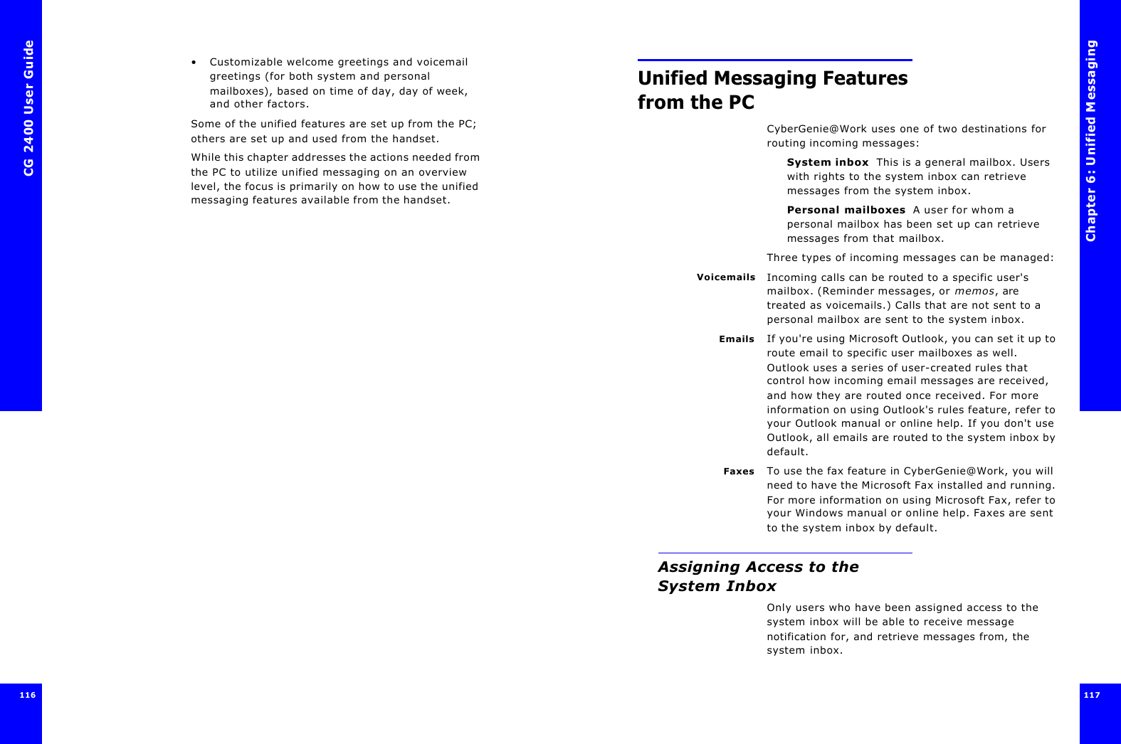 CG 2400 User Guide116•Customizable welcome greetings and voicemail greetings (for both system and personal mailboxes), based on time of day, day of week, and other factors.Some of the unified features are set up from the PC; others are set up and used from the handset.While this chapter addresses the actions needed from the PC to utilize unified messaging on an overview level, the focus is primarily on how to use the unified messaging features available from the handset.Chapter 6: Unified Messaging117  117 Unified Messaging Features from the PCCyberGenie@Work uses one of two destinations for routing incoming messages:System inbox  This is a general mailbox. Users with rights to the system inbox can retrieve messages from the system inbox.Personal mailboxes  A user for whom a personal mailbox has been set up can retrieve messages from that mailbox.Three types of incoming messages can be managed:Voicemails Incoming calls can be routed to a specific user&apos;s mailbox. (Reminder messages, or memos, are treated as voicemails.) Calls that are not sent to a personal mailbox are sent to the system inbox.Emails If you&apos;re using Microsoft Outlook, you can set it up to route email to specific user mailboxes as well. Outlook uses a series of user-created rules that control how incoming email messages are received, and how they are routed once received. For more information on using Outlook&apos;s rules feature, refer to your Outlook manual or online help. If you don&apos;t use Outlook, all emails are routed to the system inbox by default.Faxes To use the fax feature in CyberGenie@Work, you will need to have the Microsoft Fax installed and running. For more information on using Microsoft Fax, refer to your Windows manual or online help. Faxes are sent to the system inbox by default.Assigning Access to the System InboxOnly users who have been assigned access to the system inbox will be able to receive message notification for, and retrieve messages from, the system inbox.