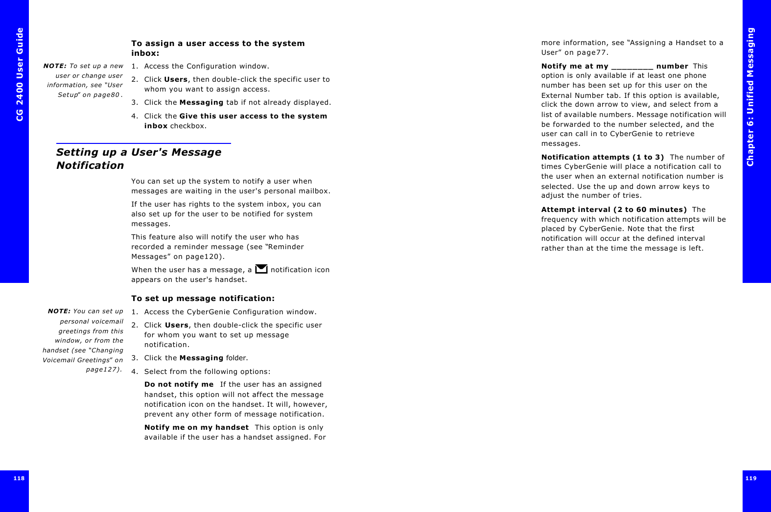 CG 2400 User Guide118To assign a user access to the system inbox:NOTE: To set up a newuser or change userinformation, see “UserSetup” on page80.1. Access the Configuration window.2. Click Users, then double-click the specific user to whom you want to assign access.3. Click the Messaging tab if not already displayed.4. Click the Give this user access to the system inbox checkbox.Setting up a User&apos;s Message NotificationYou can set up the system to notify a user when messages are waiting in the user&apos;s personal mailbox.If the user has rights to the system inbox, you can also set up for the user to be notified for system messages.This feature also will notify the user who has recorded a reminder message (see “Reminder Messages” on page120).When the user has a message, a   notification icon appears on the user&apos;s handset.To set up message notification:NOTE: You can set uppersonal voicemailgreetings from thiswindow, or from thehandset (see “ChangingVoicemail Greetings” onpage127).1. Access the CyberGenie Configuration window.2. Click Users, then double-click the specific user for whom you want to set up message notification.3. Click the Messaging folder.4. Select from the following options:Do not notify me  If the user has an assigned handset, this option will not affect the message notification icon on the handset. It will, however, prevent any other form of message notification.Notify me on my handset  This option is only available if the user has a handset assigned. For Chapter 6: Unified Messaging119  119 more information, see “Assigning a Handset to a User” on page77.Notify me at my ________ number  This option is only available if at least one phone number has been set up for this user on the External Number tab. If this option is available, click the down arrow to view, and select from a list of available numbers. Message notification will be forwarded to the number selected, and the user can call in to CyberGenie to retrieve messages.Notification attempts (1 to 3)  The number of times CyberGenie will place a notification call to the user when an external notification number is selected. Use the up and down arrow keys to adjust the number of tries.Attempt interval (2 to 60 minutes)  The frequency with which notification attempts will be placed by CyberGenie. Note that the first notification will occur at the defined interval rather than at the time the message is left.