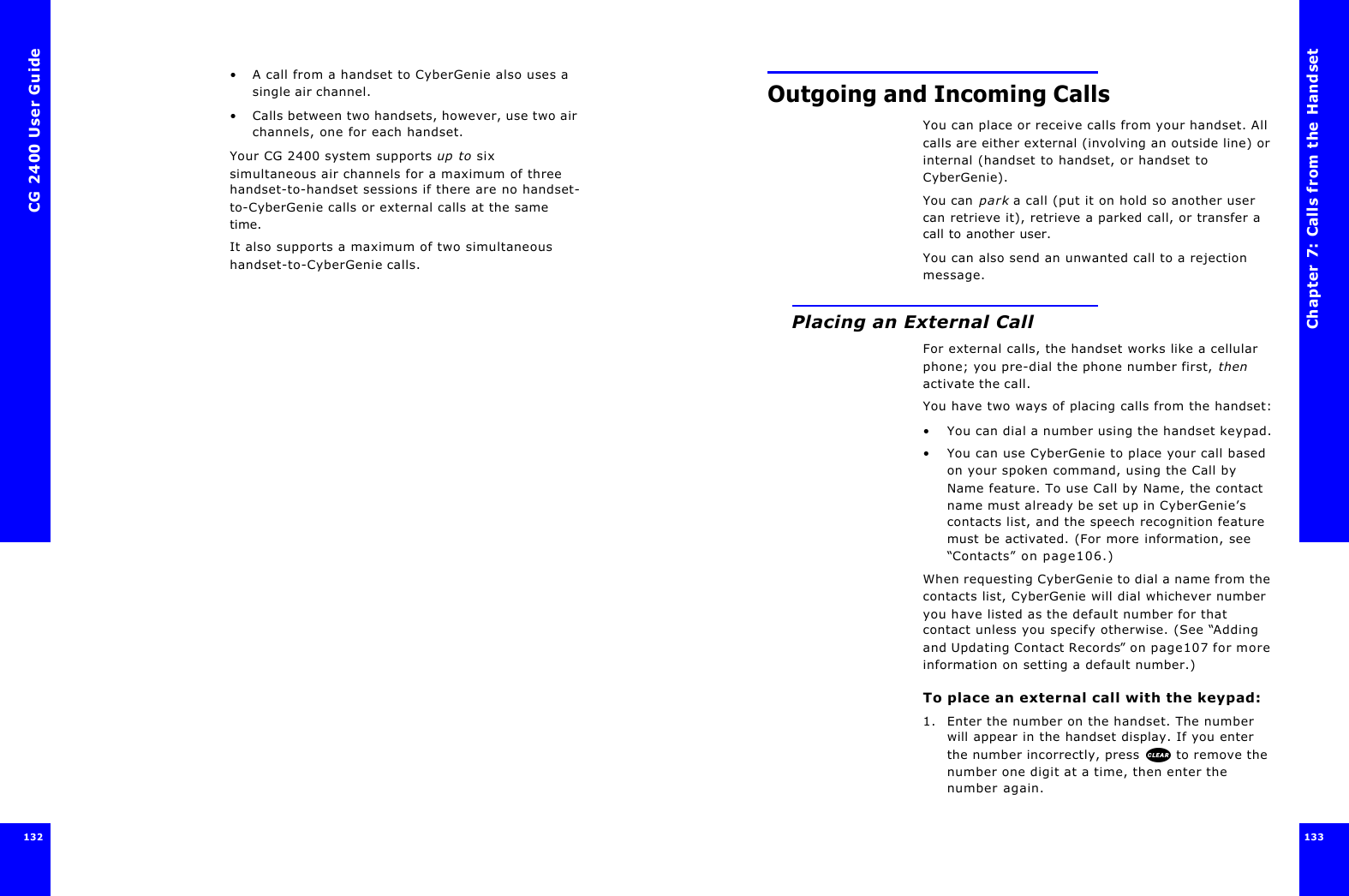 CG 2400 User Guide132•A call from a handset to CyberGenie also uses a single air channel.•Calls between two handsets, however, use two air channels, one for each handset.Your CG 2400 system supports up to six simultaneous air channels for a maximum of three handset-to-handset sessions if there are no handset-to-CyberGenie calls or external calls at the same time.It also supports a maximum of two simultaneous handset-to-CyberGenie calls.Chapter 7: Calls from the Handset133 Outgoing and Incoming CallsYou can place or receive calls from your handset. All calls are either external (involving an outside line) or internal (handset to handset, or handset to CyberGenie).You can park a call (put it on hold so another user can retrieve it), retrieve a parked call, or transfer a call to another user.You can also send an unwanted call to a rejection message.Placing an External CallFor external calls, the handset works like a cellular phone; you pre-dial the phone number first, then activate the call. You have two ways of placing calls from the handset:•You can dial a number using the handset keypad.•You can use CyberGenie to place your call based on your spoken command, using the Call by Name feature. To use Call by Name, the contact name must already be set up in CyberGenie’s contacts list, and the speech recognition feature must be activated. (For more information, see “Contacts” on page106.)When requesting CyberGenie to dial a name from the contacts list, CyberGenie will dial whichever number you have listed as the default number for that contact unless you specify otherwise. (See “Adding and Updating Contact Records” on page107 for more information on setting a default number.)To place an external call with the keypad:1. Enter the number on the handset. The number will appear in the handset display. If you enter the number incorrectly, press  to remove the number one digit at a time, then enter the number again.