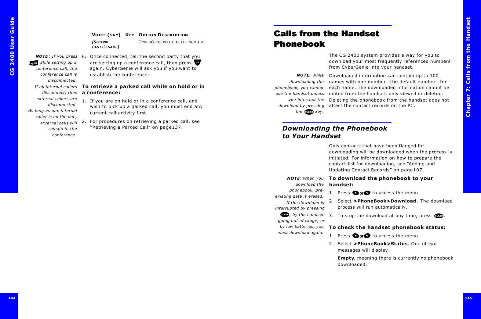 CG 2400 User Guide144NOTE : If you press while setting up aconference call, theconference call isdisconnected.If all internal callersdisconnect, thenexternal callers aredisconnected.As long as one internalcaller is on the line,external calls willremain in theconference.6. Once connected, tell the second party that you are setting up a conference call, then press  again. CyberGenie will ask you if you want to establish the conference:To retrieve a parked call while on hold or in a conference:1. If you are on hold or in a conference call, and wish to pick up a parked call, you must end any current call activity first.2. For procedures on retrieving a parked call, see “Retrieving a Parked Call” on page137.VOICE (SAY)KEYOPTION D ESCRIPTION[SECOND PARTY’S NAME]CYBERGENIE WILL DIAL THE NUMBERChapter 7: Calls from the Handset145 Calls from the Handset Calls from the Handset PhonebookPhonebookThe CG 2400 system provides a way for you to download your most frequently referenced numbers from CyberGenie into your handset. NOTE: Whiledownloading thephonebook, you cannotuse the handset unlessyou interrupt thedownload by pressingthe   key.Downloaded information can contain up to 100 names with one number—the default number—for each name. The downloaded information cannot be edited from the handset, only viewed or deleted. Deleting the phonebook from the handset does not affect the contact records on the PC.Downloading the Phonebook to Your HandsetOnly contacts that have been flagged for downloading will be downloaded when the process is initiated. For information on how to prepare the contact list for downloading, see “Adding and Updating Contact Records” on page107.NOTE: When youdownload thephonebook, pre-existing data is erased.If the download isinterrupted by pressing, by the handsetgoing out of range, orby low batteries, youmust download again.To download the phonebook to your handset:1. Press  to access the menu.2. Select &gt;PhoneBook&gt;Download. The download process will run automatically.3. To stop the download at any time, press .To check the handset phonebook status:1. Press  to access the menu.2. Select &gt;PhoneBook&gt;Status. One of two messages will display:Empty, meaning there is currently no phonebook downloaded.