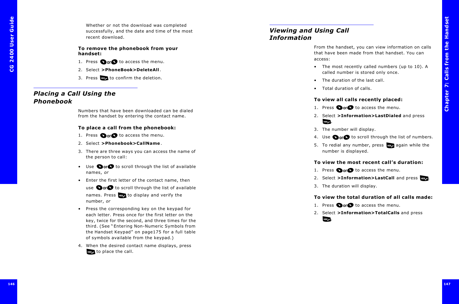 CG 2400 User Guide146Whether or not the download was completed successfully, and the date and time of the most recent download.To remove the phonebook from your handset:1. Press  to access the menu.2. Select &gt;PhoneBook&gt;DeleteAll.3. Press  to confirm the deletion.Placing a Call Using the PhonebookNumbers that have been downloaded can be dialed from the handset by entering the contact name.To place a call from the phonebook:1. Press  to access the menu.2. Select &gt;Phonebook&gt;CallName.3. There are three ways you can access the name of the person to call:•Use  to scroll through the list of available names, or•Enter the first letter of the contact name, then use  to scroll through the list of available names. Press  to display and verify the number, or•Press the corresponding key on the keypad for each letter. Press once for the first letter on the key, twice for the second, and three times for the third. (See “Entering Non-Numeric Symbols from the Handset Keypad” on page175 for a full table of symbols available from the keypad.)4. When the desired contact name displays, press  to place the call.Chapter 7: Calls from the Handset147 Viewing and Using Call InformationFrom the handset, you can view information on calls that have been made from that handset. You can access:•The most recently called numbers (up to 10). A called number is stored only once.•The duration of the last call.•Total duration of calls.To view all calls recently placed:1. Press  to access the menu.2. Select &gt;Information&gt;LastDialed and press .3. The number will display.4. Use  to scroll through the list of numbers.5. To redial any number, press  again while the number is displayed.To view the most recent call’s duration:1. Press  to access the menu.2. Select &gt;Information&gt;LastCall and press .3. The duration will display.To view the total duration of all calls made:1. Press  to access the menu.2. Select &gt;Information&gt;TotalCalls and press .