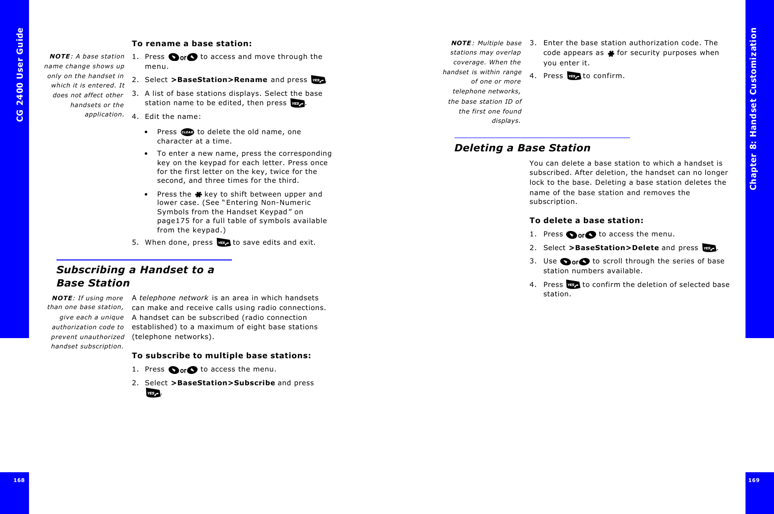 CG 2400 User Guide168168To rename a base station:NOTE: A base stationname change shows uponly on the handset inwhich it is entered. Itdoes not affect otherhandsets or theapplication.1. Press  to access and move through the menu.2. Select &gt;BaseStation&gt;Rename and press .3. A list of base stations displays. Select the base station name to be edited, then press .4. Edit the name:•Press  to delete the old name, one character at a time.•To enter a new name, press the corresponding key on the keypad for each letter. Press once for the first letter on the key, twice for the second, and three times for the third. •Press the  key to shift between upper and lower case. (See “Entering Non-Numeric Symbols from the Handset Keypad” on page175 for a full table of symbols available from the keypad.)5. When done, press  to save edits and exit.Subscribing a Handset to a Base StationNOTE: If using morethan one base station,give each a uniqueauthorization code toprevent unauthorizedhandset subscription.A telephone network is an area in which handsets can make and receive calls using radio connections. A handset can be subscribed (radio connection established) to a maximum of eight base stations (telephone networks).To subscribe to multiple base stations:1. Press  to access the menu.2. Select &gt;BaseStation&gt;Subscribe and press .Chapter 8: Handset Customization 169 NOTE : Multiple basestations may overlapcoverage. When thehandset is within rangeof one or moretelephone networks,the base station ID ofthe first one founddisplays.3. Enter the base station authorization code. The code appears as   for security purposes when you enter it.4. Press  to confirm.Deleting a Base StationYou can delete a base station to which a handset is subscribed. After deletion, the handset can no longer lock to the base. Deleting a base station deletes the name of the base station and removes the subscription.To delete a base station:1. Press  to access the menu.2. Select &gt;BaseStation&gt;Delete and press .3. Use   to scroll through the series of base station numbers available.4. Press   to confirm the deletion of selected base station.