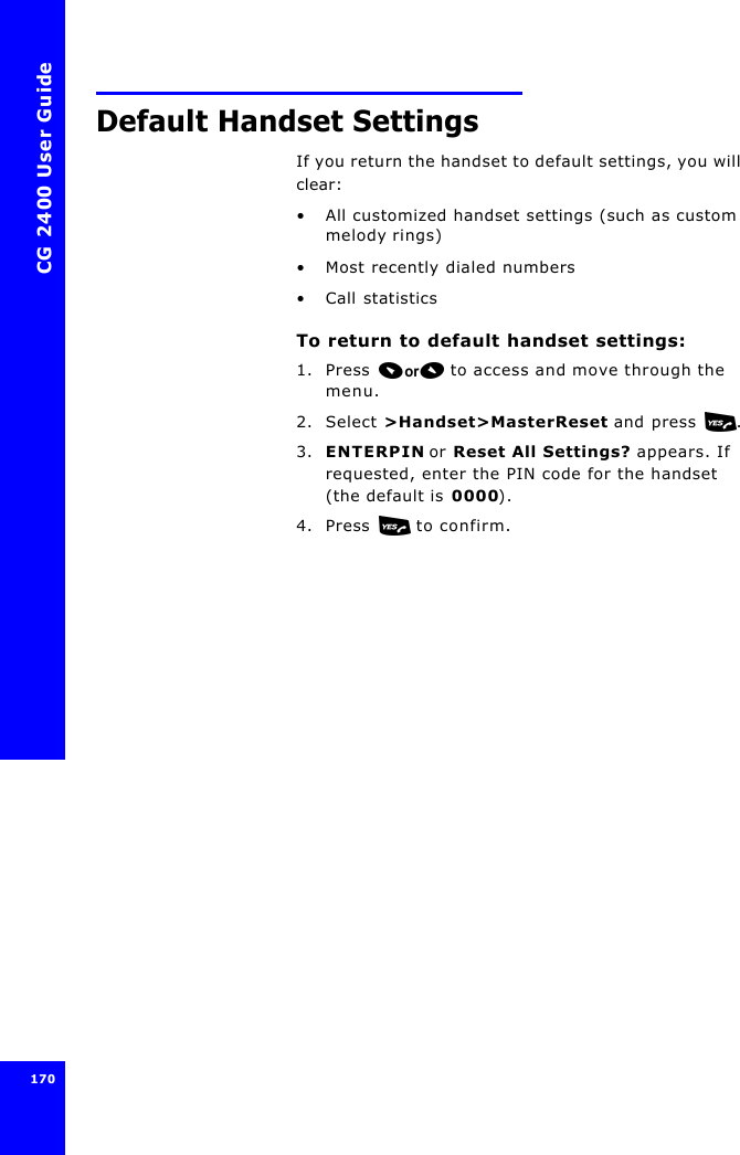 CG 2400 User Guide170170Default Handset SettingsIf you return the handset to default settings, you will clear:•All customized handset settings (such as custom melody rings)•Most recently dialed numbers•Call statisticsTo return to default handset settings:1. Press  to access and move through the menu.2. Select &gt;Handset&gt;MasterReset and press .3. ENTERPIN or Reset All Settings? appears. If requested, enter the PIN code for the handset (the default is 0000).4. Press  to confirm.