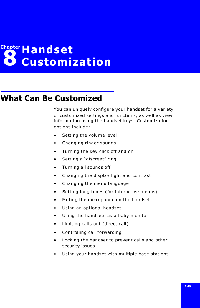 149 Chapter8Handset CustomizationWhat Can Be CustomizedYou can uniquely configure your handset for a variety of customized settings and functions, as well as view information using the handset keys. Customization options include:•Setting the volume level•Changing ringer sounds•Turning the key click off and on•Setting a “discreet” ring•Turning all sounds off•Changing the display light and contrast•Changing the menu language•Setting long tones (for interactive menus)•Muting the microphone on the handset•Using an optional headset•Using the handsets as a baby monitor•Limiting calls out (direct call)•Controlling call forwarding•Locking the handset to prevent calls and other security issues•Using your handset with multiple base stations.