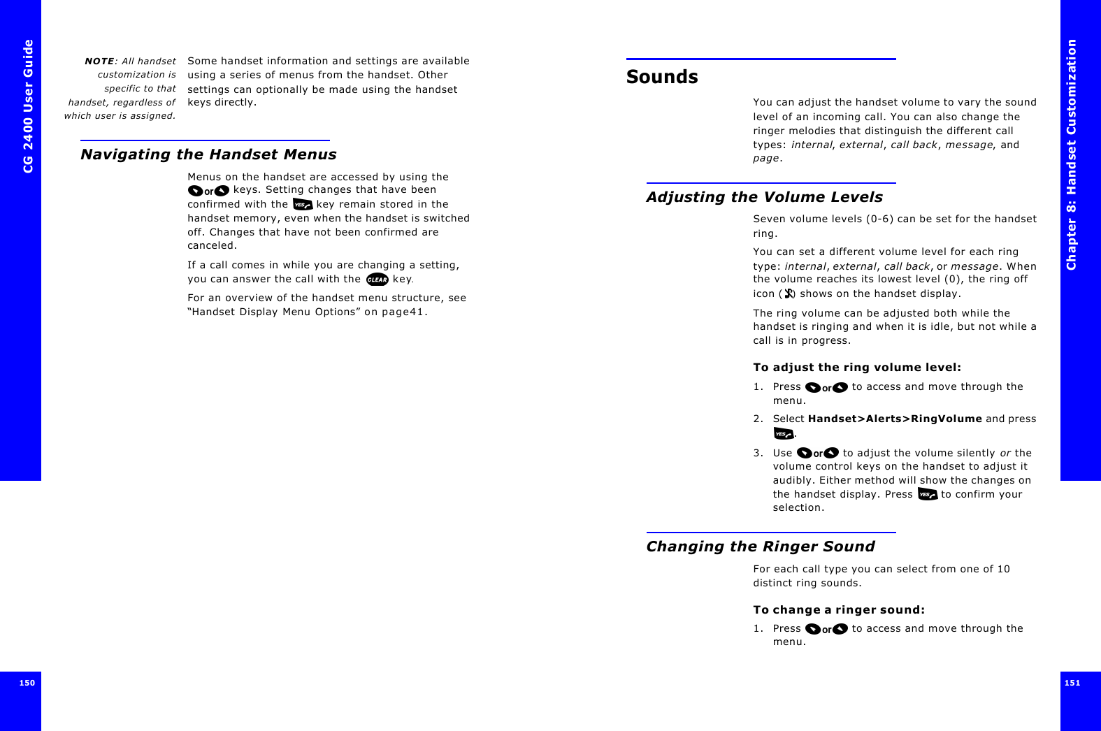 CG 2400 User Guide150150NOTE: All handsetcustomization isspecific to thathandset, regardless ofwhich user is assigned.Some handset information and settings are available using a series of menus from the handset. Other settings can optionally be made using the handset keys directly.Navigating the Handset MenusMenus on the handset are accessed by using the  keys. Setting changes that have been confirmed with the   key remain stored in the handset memory, even when the handset is switched off. Changes that have not been confirmed are canceled.If a call comes in while you are changing a setting, you can answer the call with the  key.For an overview of the handset menu structure, see “Handset Display Menu Options” on page41.Chapter 8: Handset Customization 151 SoundsYou can adjust the handset volume to vary the sound level of an incoming call. You can also change the ringer melodies that distinguish the different call types: internal, external, call back, message, and page.Adjusting the Volume LevelsSeven volume levels (0-6) can be set for the handset ring. You can set a different volume level for each ring type: internal, external, call back, or message. When the volume reaches its lowest level (0), the ring off icon () shows on the handset display.The ring volume can be adjusted both while the handset is ringing and when it is idle, but not while a call is in progress.To adjust the ring volume level:1. Press  to access and move through the menu.2. Select Handset&gt;Alerts&gt;RingVolume and press .3. Use  to adjust the volume silently or the volume control keys on the handset to adjust it audibly. Either method will show the changes on the handset display. Press   to confirm your selection.Changing the Ringer SoundFor each call type you can select from one of 10 distinct ring sounds.To change a ringer sound:1. Press  to access and move through the menu.