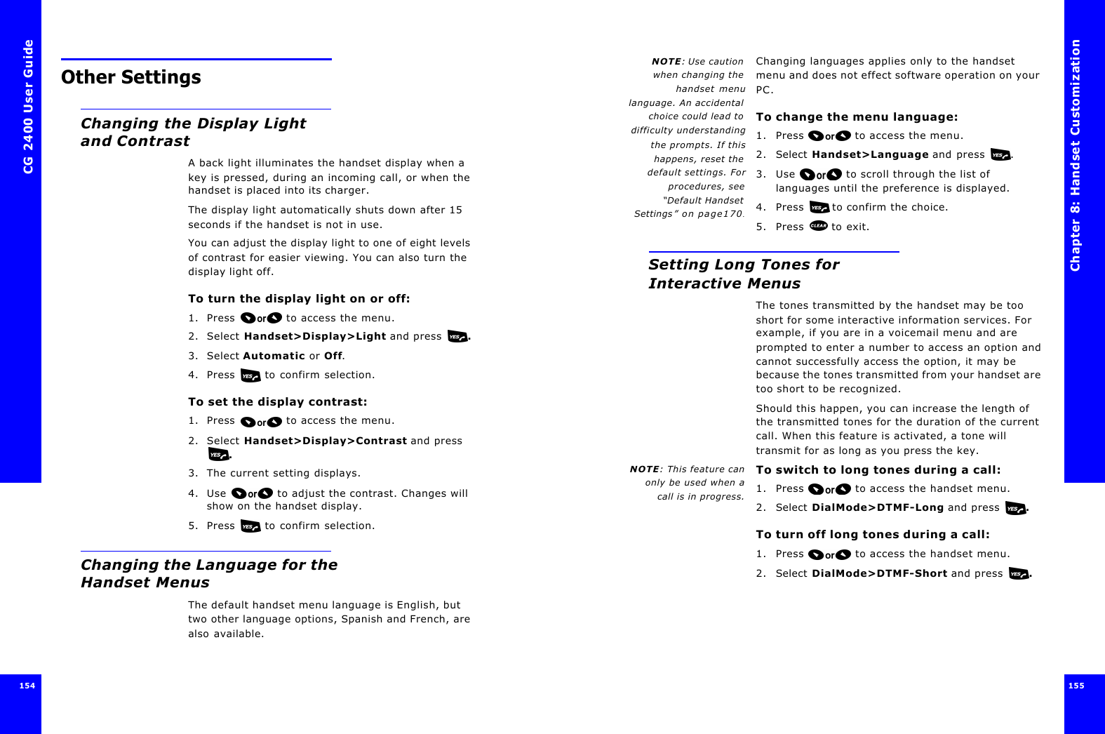 CG 2400 User Guide154154Other SettingsChanging the Display Light and ContrastA back light illuminates the handset display when a key is pressed, during an incoming call, or when the handset is placed into its charger. The display light automatically shuts down after 15 seconds if the handset is not in use.You can adjust the display light to one of eight levels of contrast for easier viewing. You can also turn the display light off.To turn the display light on or off:1. Press  to access the menu.2. Select Handset&gt;Display&gt;Light and press  .3. Select Automatic or Off.4. Press   to confirm selection.To set the display contrast:1. Press  to access the menu.2. Select Handset&gt;Display&gt;Contrast and press .3. The current setting displays.4. Use  to adjust the contrast. Changes will show on the handset display.5. Press   to confirm selection.Changing the Language for the Handset MenusThe default handset menu language is English, but two other language options, Spanish and French, are also available.Chapter 8: Handset Customization 155 NOTE: Use cautionwhen changing thehandset menulanguage. An accidentalchoice could lead todifficulty understandingthe prompts. If thishappens, reset thedefault settings. Forprocedures, see“Default HandsetSettings” on page170.Changing languages applies only to the handset menu and does not effect software operation on your PC.To change the menu language:1. Press  to access the menu.2. Select Handset&gt;Language and press .3. Use  to scroll through the list of languages until the preference is displayed.4. Press  to confirm the choice.5. Press  to exit.Setting Long Tones for Interactive MenusThe tones transmitted by the handset may be too short for some interactive information services. For example, if you are in a voicemail menu and are prompted to enter a number to access an option and cannot successfully access the option, it may be because the tones transmitted from your handset are too short to be recognized.Should this happen, you can increase the length of the transmitted tones for the duration of the current call. When this feature is activated, a tone will transmit for as long as you press the key.NOTE: This feature canonly be used when acall is in progress.To switch to long tones during a call:1. Press  to access the handset menu. 2. Select DialMode&gt;DTMF-Long and press  .To turn off long tones during a call:1. Press  to access the handset menu. 2. Select DialMode&gt;DTMF-Short and press  .