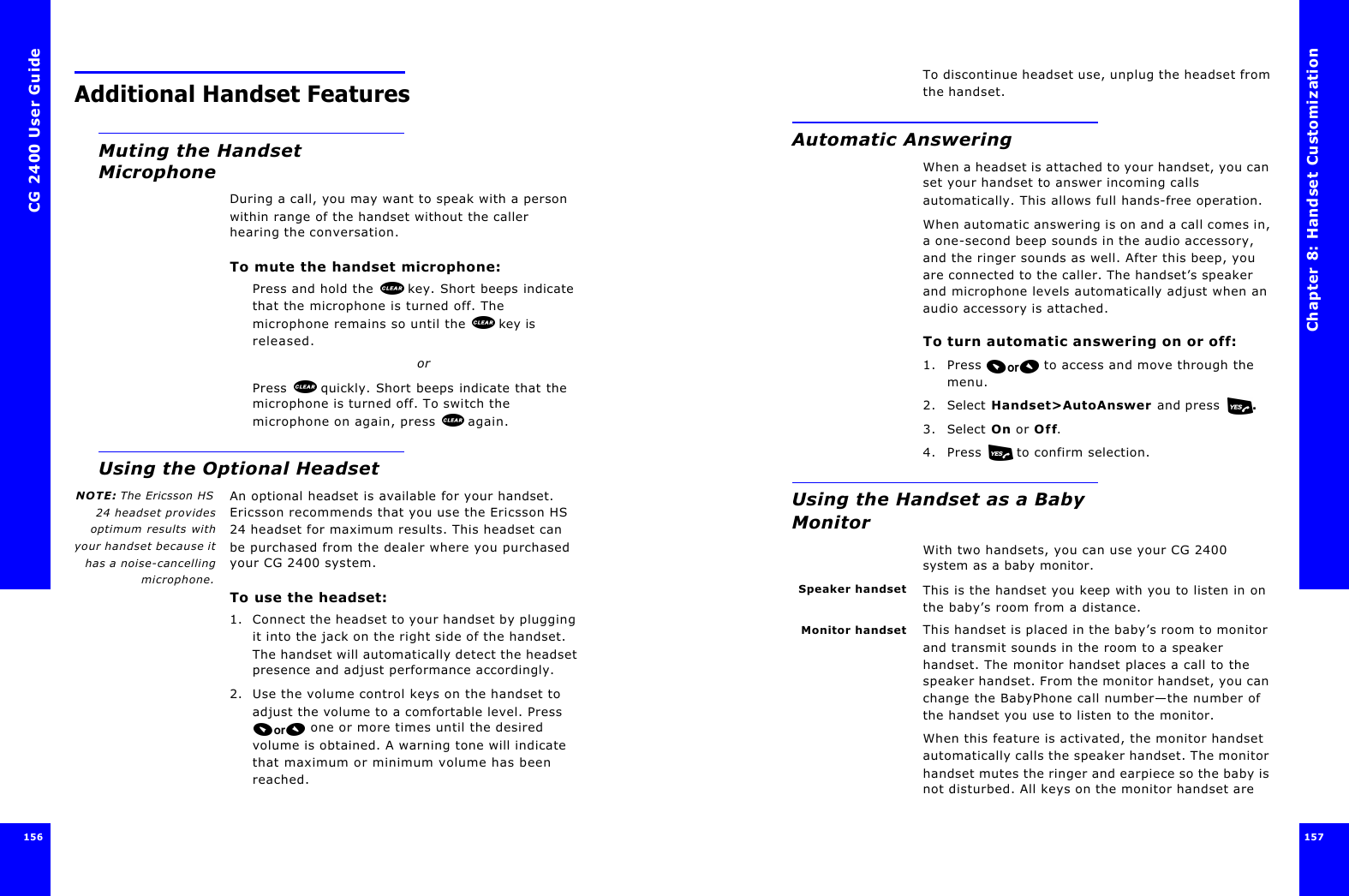 CG 2400 User Guide156156Additional Handset FeaturesMuting the Handset MicrophoneDuring a call, you may want to speak with a person within range of the handset without the caller hearing the conversation.To mute the handset microphone:Press and hold the   key. Short beeps indicate that the microphone is turned off. The microphone remains so until the   key is released.orPress   quickly. Short beeps indicate that the microphone is turned off. To switch the microphone on again, press  again.Using the Optional HeadsetNOTE: The Ericsson HS24 headset providesoptimum results withyour handset because ithas a noise-cancellingmicrophone.An optional headset is available for your handset. Ericsson recommends that you use the Ericsson HS 24 headset for maximum results. This headset can be purchased from the dealer where you purchased your CG 2400 system.To use the headset:1. Connect the headset to your handset by plugging it into the jack on the right side of the handset. The handset will automatically detect the headset presence and adjust performance accordingly.2. Use the volume control keys on the handset to adjust the volume to a comfortable level. Press  one or more times until the desired volume is obtained. A warning tone will indicate that maximum or minimum volume has been reached.Chapter 8: Handset Customization 157 To discontinue headset use, unplug the headset from the handset.Automatic AnsweringWhen a headset is attached to your handset, you can set your handset to answer incoming calls automatically. This allows full hands-free operation.When automatic answering is on and a call comes in, a one-second beep sounds in the audio accessory, and the ringer sounds as well. After this beep, you are connected to the caller. The handset’s speaker and microphone levels automatically adjust when an audio accessory is attached.To turn automatic answering on or off:1. Press  to access and move through the menu.2. Select Handset&gt;AutoAnswer and press  .3. Select On or Off.4. Press   to confirm selection.Using the Handset as a Baby MonitorWith two handsets, you can use your CG 2400 system as a baby monitor.Speaker handset This is the handset you keep with you to listen in on the baby’s room from a distance. Monitor handset This handset is placed in the baby’s room to monitor and transmit sounds in the room to a speaker handset. The monitor handset places a call to the speaker handset. From the monitor handset, you can change the BabyPhone call number—the number of the handset you use to listen to the monitor.When this feature is activated, the monitor handset automatically calls the speaker handset. The monitor handset mutes the ringer and earpiece so the baby is not disturbed. All keys on the monitor handset are 