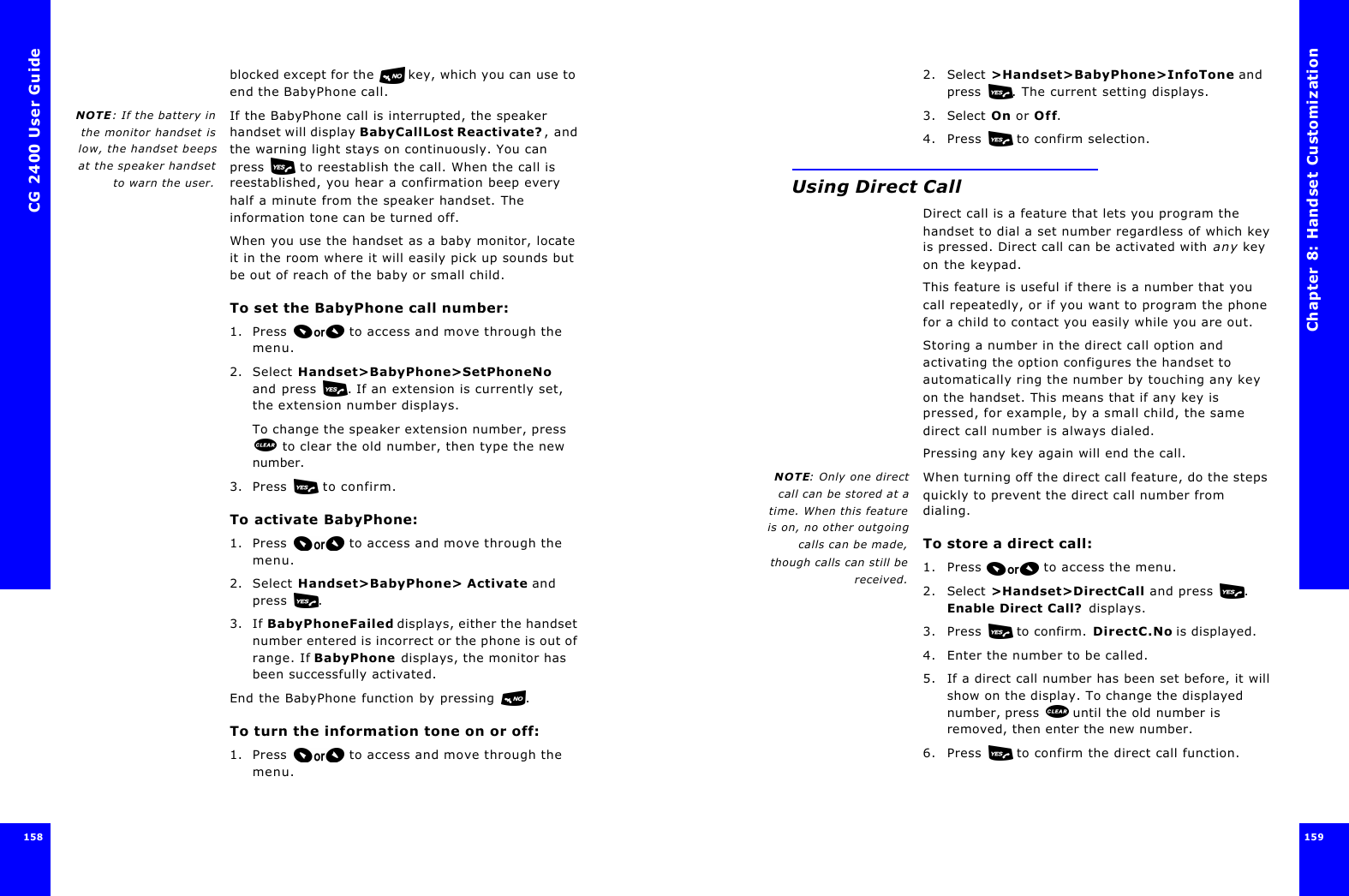 CG 2400 User Guide158158blocked except for the  key, which you can use to end the BabyPhone call.NOTE: If the battery inthe monitor handset islow, the handset beepsat the speaker handsetto warn the user.If the BabyPhone call is interrupted, the speaker handset will display BabyCallLost Reactivate?, and the warning light stays on continuously. You can press  to reestablish the call. When the call is reestablished, you hear a confirmation beep every half a minute from the speaker handset. The information tone can be turned off.When you use the handset as a baby monitor, locate it in the room where it will easily pick up sounds but be out of reach of the baby or small child.To set the BabyPhone call number:1. Press  to access and move through the menu.2. Select Handset&gt;BabyPhone&gt;SetPhoneNo and press . If an extension is currently set, the extension number displays.To change the speaker extension number, press  to clear the old number, then type the new number.3. Press  to confirm.To activate BabyPhone:1. Press  to access and move through the menu.2. Select Handset&gt;BabyPhone&gt; Activate and press .3. If BabyPhoneFailed displays, either the handset number entered is incorrect or the phone is out of range. If BabyPhone displays, the monitor has been successfully activated.End the BabyPhone function by pressing .To turn the information tone on or off:1. Press  to access and move through the menu.Chapter 8: Handset Customization 159 2. Select &gt;Handset&gt;BabyPhone&gt;InfoTone and press . The current setting displays.3. Select On or Off.4. Press   to confirm selection.Using Direct CallDirect call is a feature that lets you program the handset to dial a set number regardless of which key is pressed. Direct call can be activated with any key on the keypad.This feature is useful if there is a number that you call repeatedly, or if you want to program the phone for a child to contact you easily while you are out.Storing a number in the direct call option and activating the option configures the handset to automatically ring the number by touching any key on the handset. This means that if any key is pressed, for example, by a small child, the same direct call number is always dialed. Pressing any key again will end the call.NOTE: Only one directcall can be stored at atime. When this featureis on, no other outgoingcalls can be made,though calls can still bereceived.When turning off the direct call feature, do the steps quickly to prevent the direct call number from dialing.To store a direct call:1. Press  to access the menu.2. Select &gt;Handset&gt;DirectCall and press . Enable Direct Call? displays.3. Press   to confirm. DirectC.No is displayed. 4. Enter the number to be called. 5. If a direct call number has been set before, it will show on the display. To change the displayed number, press   until the old number is removed, then enter the new number.6. Press   to confirm the direct call function.
