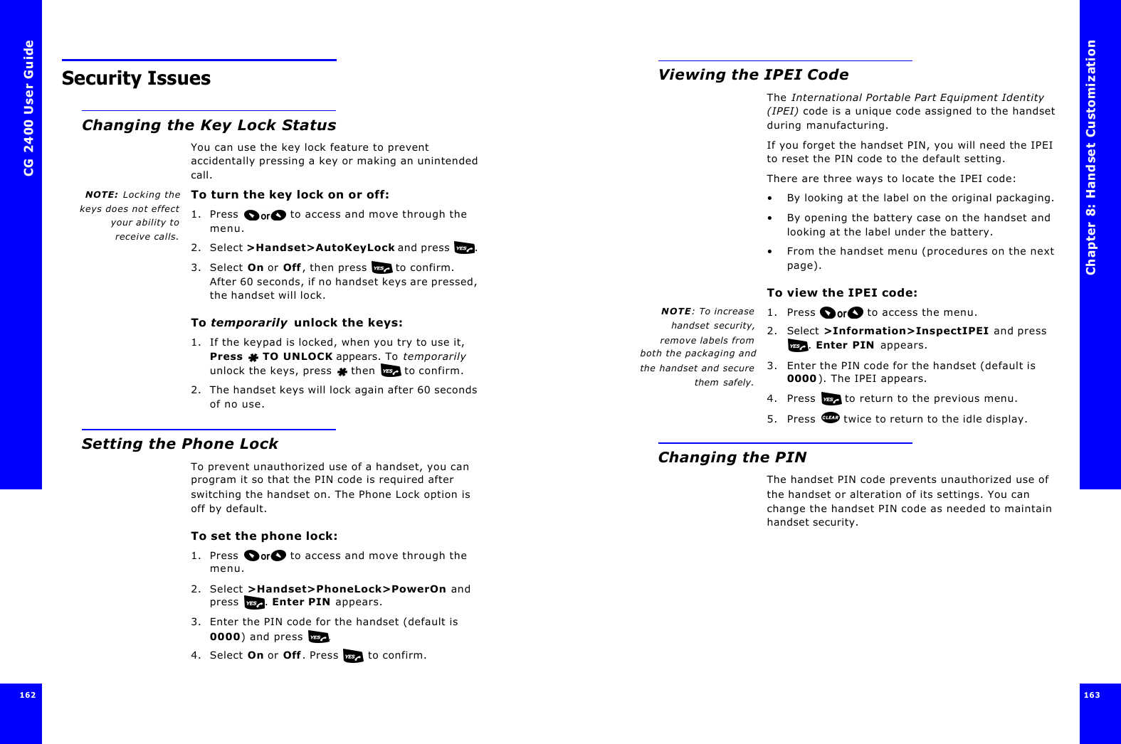 CG 2400 User Guide162162Security IssuesChanging the Key Lock StatusYou can use the key lock feature to prevent accidentally pressing a key or making an unintended call.NOTE:  Locking thekeys does not effectyour ability toreceive calls.To turn the key lock on or off:1. Press  to access and move through the menu.2. Select &gt;Handset&gt;AutoKeyLock and press . 3. Select On or Off, then press   to confirm. After 60 seconds, if no handset keys are pressed, the handset will lock.To temporarily  unlock the keys:1. If the keypad is locked, when you try to use it, Press   TO UNLOCK appears. To temporarily unlock the keys, press  then  to confirm.2. The handset keys will lock again after 60 seconds of no use.Setting the Phone LockTo prevent unauthorized use of a handset, you can program it so that the PIN code is required after switching the handset on. The Phone Lock option is off by default.To set the phone lock: 1. Press  to access and move through the menu.2. Select &gt;Handset&gt;PhoneLock&gt;PowerOn and press . Enter PIN appears.3. Enter the PIN code for the handset (default is 0000) and press .4. Select On or Off. Press  to confirm. Chapter 8: Handset Customization 163 Viewing the IPEI CodeThe International Portable Part Equipment Identity (IPEI) code is a unique code assigned to the handset during manufacturing.If you forget the handset PIN, you will need the IPEI to reset the PIN code to the default setting.There are three ways to locate the IPEI code:•By looking at the label on the original packaging.•By opening the battery case on the handset and looking at the label under the battery.•From the handset menu (procedures on the next page).To view the IPEI code:NOTE: To increasehandset security,remove labels fromboth the packaging andthe handset and securethem safely.1. Press  to access the menu.2. Select &gt;Information&gt;InspectIPEI and press . Enter PIN appears.3. Enter the PIN code for the handset (default is 0000). The IPEI appears. 4. Press   to return to the previous menu.5. Press   twice to return to the idle display.Changing the PINThe handset PIN code prevents unauthorized use of the handset or alteration of its settings. You can change the handset PIN code as needed to maintain handset security.