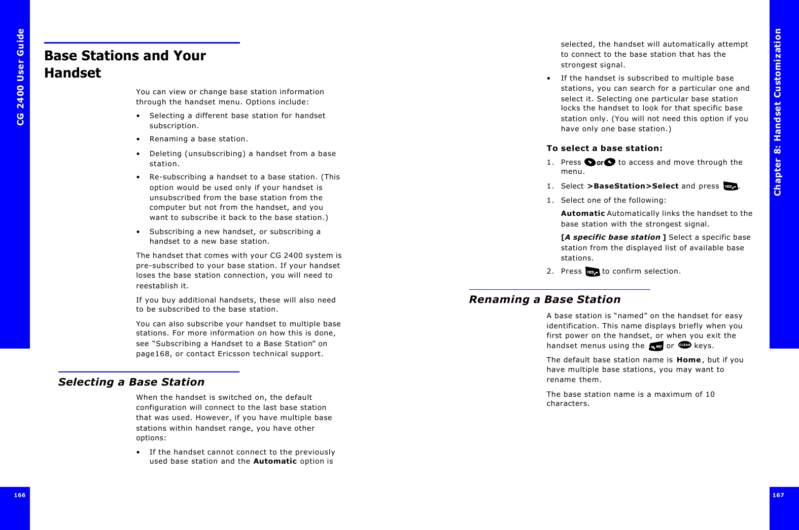 CG 2400 User Guide166166Base Stations and Your HandsetYou can view or change base station information through the handset menu. Options include:•Selecting a different base station for handset subscription.•Renaming a base station.•Deleting (unsubscribing) a handset from a base station.•Re-subscribing a handset to a base station. (This option would be used only if your handset is unsubscribed from the base station from the computer but not from the handset, and you want to subscribe it back to the base station.)•Subscribing a new handset, or subscribing a handset to a new base station.The handset that comes with your CG 2400 system is pre-subscribed to your base station. If your handset loses the base station connection, you will need to reestablish it.If you buy additional handsets, these will also need to be subscribed to the base station.You can also subscribe your handset to multiple base stations. For more information on how this is done, see “Subscribing a Handset to a Base Station” on page168, or contact Ericsson technical support.Selecting a Base StationWhen the handset is switched on, the default configuration will connect to the last base station that was used. However, if you have multiple base stations within handset range, you have other options:•If the handset cannot connect to the previously used base station and the Automatic option is Chapter 8: Handset Customization 167 selected, the handset will automatically attempt to connect to the base station that has the strongest signal.•If the handset is subscribed to multiple base stations, you can search for a particular one and select it. Selecting one particular base station locks the handset to look for that specific base station only. (You will not need this option if you have only one base station.)To select a base station:1. Press  to access and move through the menu.1. Select &gt;BaseStation&gt;Select and press .1. Select one of the following:Automatic Automatically links the handset to the base station with the strongest signal.[A specific base station ] Select a specific base station from the displayed list of available base stations.2. Press   to confirm selection.Renaming a Base StationA base station is “named” on the handset for easy identification. This name displays briefly when you first power on the handset, or when you exit the handset menus using the  or  keys. The default base station name is Home, but if you have multiple base stations, you may want to rename them.The base station name is a maximum of 10 characters.
