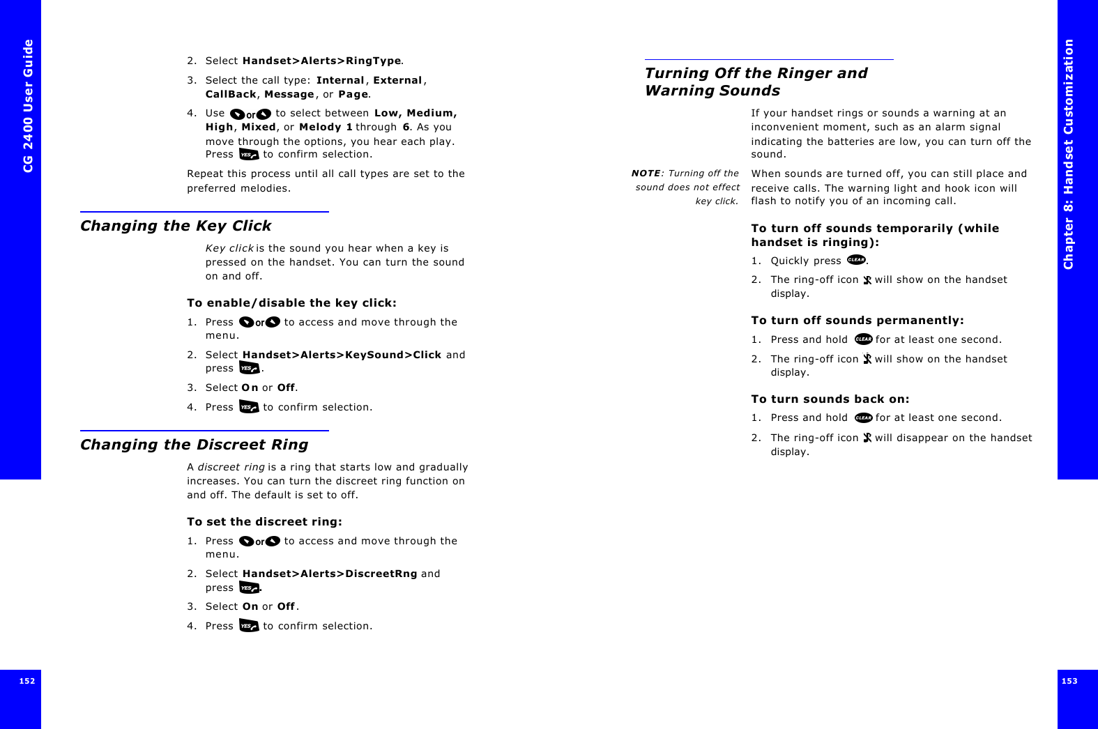 CG 2400 User Guide1521522. Select Handset&gt;Alerts&gt;RingType.3. Select the call type: Internal, External, CallBack, Message, or Page.4. Use  to select between Low, Medium, High, Mixed, or Melody 1 through 6. As you move through the options, you hear each play. Press   to confirm selection.Repeat this process until all call types are set to the preferred melodies.Changing the Key ClickKey click is the sound you hear when a key is pressed on the handset. You can turn the sound on and off.To enable/disable the key click:1. Press  to access and move through the menu.2. Select Handset&gt;Alerts&gt;KeySound&gt;Click and press .3. Select On or Off.4. Press   to confirm selection.Changing the Discreet RingA discreet ring is a ring that starts low and gradually increases. You can turn the discreet ring function on and off. The default is set to off.To set the discreet ring:1. Press  to access and move through the menu.2. Select Handset&gt;Alerts&gt;DiscreetRng and press  .3. Select On or Off.4. Press   to confirm selection.Chapter 8: Handset Customization 153 Turning Off the Ringer and Warning SoundsIf your handset rings or sounds a warning at an inconvenient moment, such as an alarm signal indicating the batteries are low, you can turn off the sound. NOTE: Turning off thesound does not effectkey click.When sounds are turned off, you can still place and receive calls. The warning light and hook icon will flash to notify you of an incoming call.To turn off sounds temporarily (while handset is ringing):1. Quickly press .2. The ring-off icon  will show on the handset display. To turn off sounds permanently:1. Press and hold  for at least one second.2. The ring-off icon  will show on the handset display.To turn sounds back on:1. Press and hold  for at least one second.2. The ring-off icon  will disappear on the handset display.