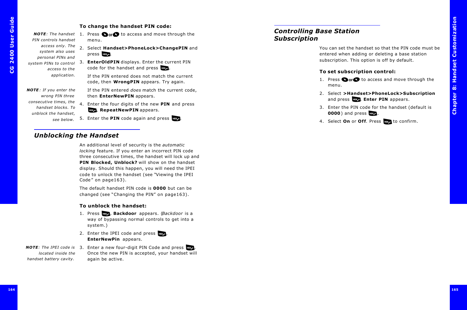 CG 2400 User Guide164164To change the handset PIN code:NOTE: The handsetPIN controls handsetaccess only. Thesystem also usespersonal PINs andsystem PINs to controlaccess to theapplication.1. Press  to access and move through the menu.2. Select Handset&gt;PhoneLock&gt;ChangePIN and press .3. EnterOldPIN displays. Enter the current PIN code for the handset and press . If the PIN entered does not match the current code, then WrongPIN appears. Try again.NOTE : If you enter thewrong PIN threeconsecutive times, thehandset blocks. Tounblock the handset,see below.If the PIN entered does match the current code, then EnterNewPIN appears. 4. Enter the four digits of the new PIN and press . RepeatNewPIN appears.5. Enter the PIN code again and press . Unblocking the HandsetAn additional level of security is the automatic locking feature. If you enter an incorrect PIN code three consecutive times, the handset will lock up and PIN Blocked, Unblock? will show on the handset display. Should this happen, you will need the IPEI code to unlock the handset (see “Viewing the IPEI Code” on page163).The default handset PIN code is 0000 but can be changed (see “Changing the PIN” on page163).To unblock the handset:1. Press . Backdoor  appears. (Backdoor is a way of bypassing normal controls to get into a system.)2. Enter the IPEI code and press . EnterNewPin  appears.NOTE: The IPEI code islocated inside thehandset battery cavity.3. Enter a new four-digit PIN Code and press . Once the new PIN is accepted, your handset will again be active.Chapter 8: Handset Customization 165 Controlling Base Station SubscriptionYou can set the handset so that the PIN code must be entered when adding or deleting a base station subscription. This option is off by default.To set subscription control: 1. Press  to access and move through the menu.2. Select &gt;Handset&gt;PhoneLock&gt;Subscription and press . Enter PIN appears.3. Enter the PIN code for the handset (default is 0000) and press .4. Select On or Off. Press  to confirm. 