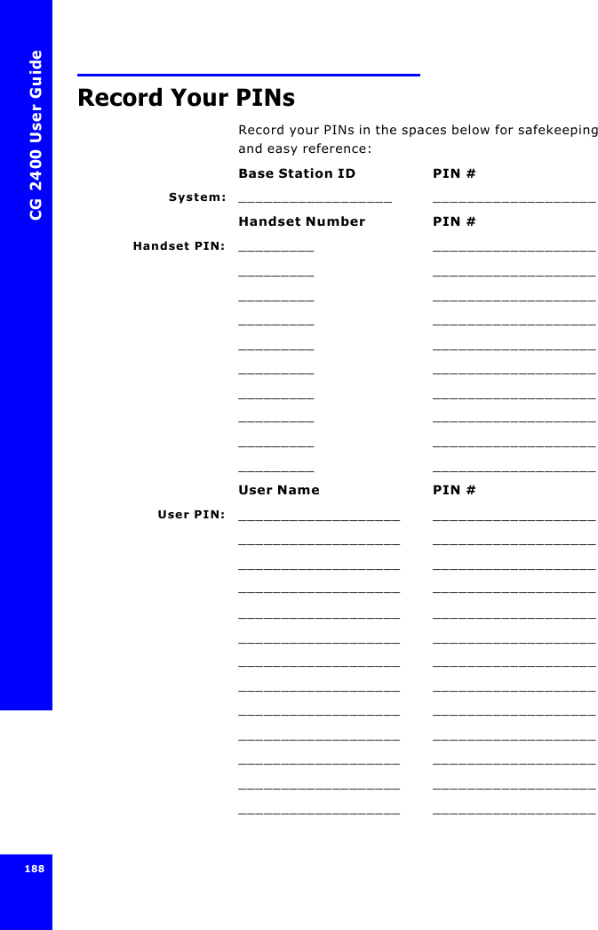 CG 2400 User Guide188Record Your PINsRecord your PINs in the spaces below for safekeeping and easy reference:Base Station ID PIN #System: __________________ ___________________Handset Number PIN #Handset PIN: _________ ____________________________ ____________________________ ____________________________ ____________________________ ____________________________ ____________________________ ____________________________ ____________________________ ____________________________ ___________________User Name PIN #User PIN: ___________________ ______________________________________ ______________________________________ ______________________________________ ______________________________________ ______________________________________ ______________________________________ ______________________________________ ______________________________________ ______________________________________ ______________________________________ ______________________________________ ______________________________________ ___________________